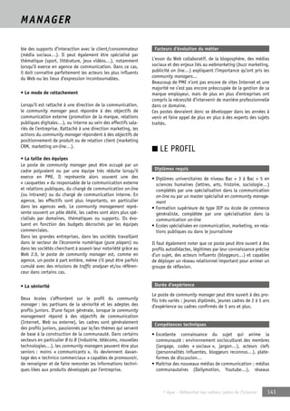 © Apec - Référentiel des métiers cadres de l’Internet 141 
MANAGER 
ble des supports d’interaction avec le client/consommateur 
(média sociaux…). Il peut également être spécialisé par 
thématique (sport, littérature, jeux vidéos…), notamment 
lorsqu’il exerce en agence de communication. Dans ce cas, 
il doit connaître parfaitement les acteurs les plus influents 
du Web ou les lieux d’expression incontournables. 
• Le mode de rattachement 
Lorsqu'il est rattaché à une direction de la communication, 
le community manager peut répondre à des objectifs de 
communication externe (promotion de la marque, relations 
publiques digitales…), ou interne au sein des effectifs sala-riés 
de l’entreprise. Rattaché à une direction marketing, les 
actions du community manager répondent à des objectifs de 
positionnement de produit ou de relation client (marketing 
CRM, marketing on-line…). 
• La taille des équipes 
Le poste de community manager peut être occupé par un 
cadre polyvalent ou par une équipe très réduite lorsqu’il 
exerce en PME. Il représente alors souvent une des 
« casquettes » du responsable de la communication externe 
et relations publiques, du chargé de communication on-line 
(ou intranet) ou du chargé de communication interne. En 
agence, les effectifs sont plus importants, en particulier 
dans les agences web. Le community management repré-sente 
souvent un pôle dédié, les cadres sont alors plus spé-cialisés 
par domaines, thématiques ou supports. Ils évo-luent 
en fonction des budgets décrochés par les équipes 
commerciales. 
Dans les grandes entreprises, dans les sociétés travaillant 
dans le secteur de l’économie numérique (pure players) ou 
dans les sociétés cherchant à asseoir leur notoriété grâce au 
Web 2.0, le poste de community manager est, comme en 
agence, un poste à part entière, même s’il peut être parfois 
cumulé avec des missions de traffic analyser et/ou référen-ceur 
dans certains cas. 
• La séniorité 
Deux écoles s’affrontent sur le profil du community 
manager : les partisans de la séniorité et les adeptes des 
profils juniors. D’une façon générale, lorsque le community 
management répond à des objectifs de communication 
(Internet, Web ou externe), les cadres sont généralement 
des profils juniors, passionnés par le/les thèmes qui servent 
de base à la construction de la communauté. Dans certains 
secteurs en particulier B to B (industrie, télécoms, nouvelles 
technologies…), les community managers peuvent être plus 
seniors : moins « communicants », ils deviennent davan-tage 
des « technico commerciaux » capables de promouvoir, 
de renseigner et de faire remonter les informations techni-ques 
liées aux produits développés par l’entreprise. 
Facteurs d’évolution du métier 
L’essor du Web collaboratif, de la blogosphère, des médias 
sociaux et des enjeux liés au webmarketing (buzz marketing, 
publicité on line…) expliquent l’importance qu’ont pris les 
community managers... 
Beaucoup de PME n’ont pas encore de sites Internet et une 
majorité ne s’est pas encore préoccupée de la gestion de sa 
marque employeur, mais de plus en plus d’entreprises ont 
compris la nécessité d’intervenir de manière professionnelle 
dans ce domaine. 
Ces postes devraient donc se développer dans les années à 
venir et faire appel de plus en plus à des experts des sujets 
traités. 
■ LE PROFIL 
Diplômes requis 
• Diplômes universitaires de niveau Bac + 3 à Bac + 5 en 
sciences humaines (lettres, arts, histoire, sociologie…) 
complétés par une spécialisation dans la communication 
on-line ou par un master spécialisé en community manage-ment 
• Formation supérieure de type IEP ou école de commerce 
généraliste, complétée par une spécialisation dans la 
communication on-line 
• Ecoles spécialisées en communication, marketing, en rela-tions 
publiques ou dans le journalisme 
Il faut également noter que ce poste peut être ouvert à des 
profils autodidactes, légitimes par leur connaissance précise 
d’un sujet, des acteurs influents (bloggeurs…) et capables 
de déployer un réseau relationnel important pour animer un 
groupe de réflexion. 
Durée d’expérience 
Le poste de community manager peut être ouvert à des pro-fils 
très variés : jeunes diplômés, jeunes cadres de 2 à 5 ans 
d’expérience ou cadres confirmés de 5 ans et plus. 
Compétences techniques 
• Excellente connaissance du sujet qui anime la 
communauté : environnement socioculturel des membres 
(langage, codes « sociaux », jargon…), acteurs clefs 
(personnalités influentes, bloggeurs reconnus…), plate-formes 
de discussion… 
• Maîtrise des nouveaux médias de communication : médias 
communautaires (Dailymotion, Youtube…), réseaux 
 