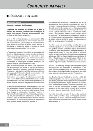 COMMUNITY MANAGER 
■ TÉMOIGNAGE D’UN CADRE 
■ Jonathan MAROIS, 
Community manager, Nextformation 
« J’élabore une stratégie de présence sur le Web en 
publiant des contenus, recherche des partenariats, je 
tweete et partage des liens avec les communautés mises 
en place sur les réseaux sociaux… » 
Après un DUT services et réseaux de communication (SRC) 
et une licence en information et communication à l’univer-sité, 
Jonathan Marois, passionné par les nouvelles techno-logies 
décide de poursuivre ses études dans le domaine du 
multimédia. Il obtient un master 2 création et édition 
numériques à l’Université Paris VIII en 2010. 
À l’issue de son stage chez France Inter au sein du pôle mul-timédia 
où il doit notamment monter et mettre en ligne les 
vidéos des chroniques/émissions, il est recruté en alter-nance. 
Pendant cette période, ses fonctions évoluent : il 
participe à la création du site de France Inter mais s’occupe 
parallèlement de créer et gérer le compte Twitter pour par-tager 
les vidéos et actualités de France Inter. 
Ayant eu connaissance par son réseau d’une opportunité 
chez Nextformation pour y créer la fonction de community 
manager, il postule et rejoint cet organisme de formation et 
d’assistance à la production spécialisé autour des métiers et 
technologies de l’information et de la communication : édi-tion, 
PAO, Web, multimédia, 3D, audiovisuel… 
Nexformation (une vingtaine de salariés permanents) dis-pense 
environ 2 500 sessions de formations par an : l’entre-prise 
est présente sur le Web grâce à un site qui centralise les 
services proposés mais aussi une galaxie de sites spécialisés. 
En tant que community manager, Jonathan Marois a pour mis-sion 
de développer la marque employeur et faire ainsi connaî-tre 
l’entreprise et tous les services qu’elle propose (forma-tions 
longues et diplômantes, formations courtes, en 
alternance, formations pour les intermittents du spectacle) : 
« je dois faire connaître mon entreprise sur le Web en tant 
qu’expert à la fois de la formation continue et de nos domaines 
de compétences. Je dois assurer la promotion de Nextformation 
et des différents services proposés par le groupe ». 
144 © Apec - Référentiel des métiers cadres de l’Internet 
Pour mener à bien sa fonction, il travaille avec tous les col-laborateurs 
de son entreprise : responsables des pôles de 
formation, ressources humaines, direction informatique… 
Il va à la rencontre de ceux qui sont en charge du conseil et 
de la commercialisation des formations afin de choisir avec 
eux les sujets à mettre en avant sur les différents medias 
sociaux : blog, Facebook, Twitter, Viadeo, LinkedIn, forums 
de discussion… « Je rationalise la présence de la marque sur 
les différents supports ou pages de notre site web, en fonction 
de la ligne éditoriale définie, je veille à mettre en cohérence 
l’offre de service avec les thèmes traités ». 
Pour faire vivre ses communautés, Jonathan Marois ali-mente 
d’un post par jour les pages Facebook de Nextforma-tion, 
partage des liens sur Twitter, engage la conversation 
sur les hubs, poste des articles sur le blog de l’entreprise, et 
modère les discussions. « J’écris des articles sur un certain 
nombre de sujets touchant à la formation comme par exemple 
la fusion des OPCA, les dispositifs d’alternance, l’utilisation du 
DIF… » Paradoxalement, la partie la plus difficile de son 
travail est de sensibiliser ses collaborateurs internes afin 
d’obtenir régulièrement des informations sur leurs besoins. 
Pour lui, « le community manager doit être capable de gérer 
des projets sans être développeur ni infographiste, il doit 
savoir apporter une expertise sur un sujet, sans pour autant 
être un expert. Cela nécessite d’être passionné par son métier 
et par le domaine dans lequel intervient l’entreprise ». 
Pour Jonathan Marois, l’intérêt de sa fonction est liée à la 
création de projets : « je mets en place actuellement un nou-veau 
blog et je dois être force de propositions ; les évolutions 
technologiques permanentes exigent la maîtrise de nouveaux 
outils et de nouveaux concepts. Par ailleurs, j’interviens moi-même 
en tant que formateur pour ma société (formations à 
la création de blog et aux médias sociaux), ce qui me permet 
de rester à la pointe des évolutions dans le domaine. » 
Pour être community manager, il faut « être passionné, 
curieux, motivé, touche à tout, ouvert d’esprit, technique-ment 
toujours au niveau, capable de faire plusieurs choses à 
la fois, maîtriser de nombreux outils, avoir de bonnes qualités 
rédactionnelles. » 
 