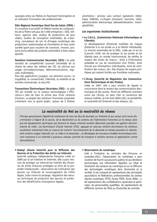 La neutralité du Net ou la neutralité du réseau 
Principe garantissant l’égalité de traitement de tous les flux de données sur Internet et qui exclut ainsi toute dis-crimination 
à l’égard de la source, de la destination ou du contenu de l’information transmise sur le réseau alors 
que les équipements techniques qui forment le réseau Internet rendent désormais possible une gestion discrimi-natoire 
du trafic. Les fournisseurs d’accès internet (FAI), appuyés en cela par certains fournisseurs de contenus 
voudraient notamment être en mesure de contenir l’accroissement de la demande en bande passante en ralentis-sant 
certains usages intensifs (ex. la vidéo à la demande) ; et développer de nouveaux modèles économiques don-nant 
naissance à un Internet à plusieurs vitesses (priorité de transport à certains services et applications contre 
© Apec - Référentiel des métiers cadres de l’Internet 13 
synergies entre ces filières en favorisant l’anticipation et 
en stimulant l’innovation des professionnels. 
Pôle Régional Numérique Nord Pas-de-Calais (PRN) : 
Il a vocation à accueillir et fédérer toutes les composan-tes 
de la filière soit plus de 3 600 entreprises : SSII, édi-teurs, 
agences web, studios de productions de jeux 
vidéos, studios de conception multimédia, de e-lear-ning, 
concepteurs de son et d’images numériques des 
productions audiovisuelles et d’animation et tout autre 
société ayant pour vocation de concevoir, innover, pro-duire 
et/ou éditer des produits multimédia à forte valeur 
ajoutée. 
Solutions Communicantes Sécurisées (SCS) : Ce pôle 
mondial de compétitivité couvrant l’ensemble de la 
chaîne de valeur des métiers des TIC, du silicium aux 
usages (microélectronique, télécommunications, logi-ciels 
multimédia). 
Pour des applications (usages), son domaine couvre : la 
traçabilité, la connectivité, l’identité, la mobilité et de 
manière transversale, la sécurité. 
Transactions Électroniques Sécurisées (TES) : Le pôle 
TES est installé sur le campus technologique « Effis-cience 
» près de Caen et anime plus d’une centaine 
d’acteurs. La plupart des solutions innovantes proposées 
s’orientent vers le grand public, autour de 3 thèmes 
prioritaires : services sans contact (paiement, billet-tique, 
fidélité), e-citoyen (transport, tourisme, ville), 
administration électronique (dématérialisation, intero-pérabilité). 
Les organismes institutionnels 
• La C.N.I.L. (Commission Nationale Informatique et 
Libertés) 
Le développement d’Internet multiplie les risques 
d’atteinte à la vie privée ou à la liberté individuelle. 
La mission essentielle de la CNIL, créée par la loi du 
6 janvier 1978, est de protéger la vie privée et les 
libertés dans un monde interconnecté, de vérifier le 
respect des droits de chacun : droit à l’information 
préalable en cas de constitution d’un fichier, droit 
d’accès aux informations individuelles, droit de recti-fication 
des erreurs, etc. Elle dispose de moyens juri-diques 
qui restent limités aux frontières nationales. 
• L’Arcep (Autorité de Régulation des Communica-tions 
Électroniques et des Postes) 
Créée en 1997, elle a pour mission de réguler la 
concurrence dans le secteur des communications élec-troniques 
et des postes. Parmi les différents chantiers 
suivis par l’Arcep, on peut citer la couverture des 
réseaux mobiles, le très haut débit (4G), la portabilité, 
la neutralité de l’Internet et des réseaux, etc. 
• Hadopi (Haute Autorité pour la Diffusion des 
Oeuvres et la Protection des droits sur Internet) 
Autorité publique indépendante française créée en 
2009 par la loi Création et Internet, elle a pour mis-sion 
de protéger sur Internet les intérêts des titulai-res 
de droits d’oeuvres protégées au titre de la pro-priété 
intellectuelle : observation de l’utilisation des 
oeuvres sur Internet et encouragement de l’offre 
légale, lutte contre le piratage, régulation des mesu-res 
techniques de protection des oeuvres et protec-tion 
des bénéficiaires d’exceptions légales. 
• Observatoire du numérique 
Créé à l’initiative du ministère des Finances en 
novembre 2011, l’observatoire du numérique a pour 
vocation de fournir aux pouvoirs publics et aux décideurs 
économiques une information régulière sur l’état et 
l’évolution des secteurs du numérique et sur la diffusion 
des technologies numériques dans l’économie et la 
société. Il est composé de représentants des principales 
associations et fédérations professionnelles du secteur 
(Syntec numérique, FFTCE, Fevad, FIEEC, Acsel, Afdel…), 
de représentants des confédérations syndicales et patro-nales, 
de personnalités qualifiées, de représentants de 
différents services de l’État ou d’autorités de contrôle. 
rémunération). 
 