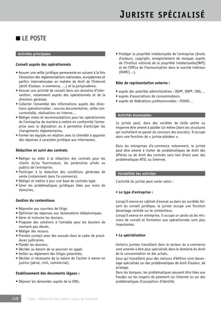 JURISTE SPÉCIALISÉ 
■ LE POSTE 
Activités principales 
Conseil auprès des opérationnels 
• Assurer une veille juridique permanente en suivant à la fois 
l’évolution des réglementations nationales, européennes et 
parfois internationales en matière de droit de l’Internet 
(droit d’auteur, e-commerce, …) et la jurisprudence. 
• Assurer une activité de conseil dans son domaine d’inter-vention, 
notamment auprès des opérationnels et de la 
direction générale. 
• Collecter l’ensemble des informations auprès des direc-tions 
opérationnelles : sources documentaires, veille con-currentielle, 
réalisations en interne… 
• Rédiger notes et recommandations pour les opérationnels 
de l’entreprise de manière à mettre en conformité l’entre-prise 
avec la législation ou à permettre d’anticiper les 
changements réglementaires. 
• Former les équipes en relation avec la clientèle à apporter 
des réponses à caractère juridique aux internautes. 
Rédaction et suivi des contrats 
• Rédiger ou aider à la rédaction des contrats pour les 
clients et/ou fournisseurs, les partenaires privés ou 
publics de l’entreprise. 
• Participer à la rédaction des conditions générales de 
vente (notamment dans l’e-commerce). 
• Rédiger et mettre à jour une base de contrats-type. 
• Gérer les problématiques juridiques liées aux noms de 
domaines. 
Gestion du contentieux 
• Répondre aux courriers de litige. 
• Optimiser les réponses aux réclamations téléphoniques. 
• Gérer et instruire les dossiers. 
• Proposer des solutions à l’amiable pour les dossiers de 
montant peu élevés. 
• Rédiger des recours. 
• Prendre contact avec des avocats dans le cadre de procé-dures 
judiciaires. 
• Plaider les dossiers. 
• Décider au besoin de se pourvoir en appel. 
• Veiller au règlement des litiges potentiels. 
• Décider si nécessaire de la nature de l’action à mener en 
justice (pénal, civil, commercial). 
Etablissement des documents légaux : 
• Déposer les demandes auprès de la CNIL. 
148 © Apec - Référentiel des métiers cadres de l’Internet 
• Protéger la propriété intellectuelle de l’entreprise (droits 
d’auteurs, copyright, enregistrement de marques auprès 
de l’Institut national de la propriété intellectuelle(INPI) 
et de l’Office de l’harmonisation dans le marché intérieur 
(OHMI)…). 
Rôle de représentation externe : 
• auprès des autorités administratives : DGPP, DDPP, CNIL… 
• auprès d’associations de consommateurs. 
• auprès de fédérations professionnelles : FEVAD… 
Activités éventuelles 
Le juriste peut, dans des sociétés de taille petite ou 
moyenne être amené à plaider lui-même (dans les structures 
qui souhaitent se passer du concours des avocats). Il occupe 
alors une fonction de « juriste-plaideur ». 
Dans les entreprises d’e-commerce notamment, le juriste 
peut être amené à traiter de problématiques de droit des 
affaires ou de droit des contrats sans lien direct avec des 
problématiques NTIC ou Internet. 
Variabilité des activités 
L’activité du juriste peut varier selon : 
• Le type d’entreprise : 
Lorsqu’il exerce en cabinet d’avocat ou dans les sociétés fai-sant 
du conseil juridique, le juriste occupe une fonction 
davantage centrée sur le contentieux. 
Lorsqu’il exerce en entreprise, il occupe un poste où les mis-sions 
de conseil et formation aux opérationnels sont plus 
importantes. 
• La spécialisation 
Certains juristes travaillant dans le secteur du e-commerce 
sont amenés à être plus spécialisés dans le domaine du droit 
de la consommation et des achats. 
Ceux qui travaillent pour des maisons d’édition sont davan-tage 
spécialisés sur des problématiques de droit d’auteur, de 
piratage. 
Dans les banques, les problématiques peuvent être liées aux 
fraudes sur les moyens de paiement sur Internet ou sur des 
problématiques d’usurpation d’identité. 
 