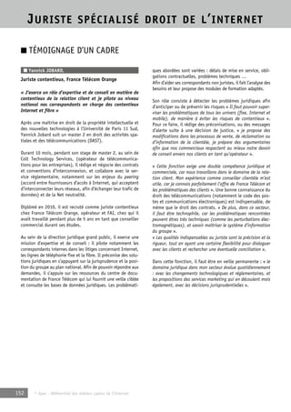 JURISTE SPÉCIALISÉ DROIT DE L’INTERNET 
■ TÉMOIGNAGE D’UN CADRE 
■ Yannick JOBARD, 
Juriste contentieux, France Télécom Orange 
« J’exerce un rôle d’expertise et de conseil en matière de 
contentieux de la relation client et je pilote au niveau 
national nos correspondants en charge des contentieux 
Internet et fibre » 
Après une maîtrise en droit de la propriété intellectuelle et 
des nouvelles technologies à l’Université de Paris 11 Sud, 
Yannick Jobard suit un master 2 en droit des activités spa-tiales 
et des télécommunications (DAST). 
Durant 10 mois, pendant son stage de master 2, au sein de 
Colt Technology Services, (opérateur de télécommunica-tions 
pour les entreprises), il rédige et négocie des contrats 
et conventions d’interconnexion, et collabore avec le ser-vice 
réglementaire, notamment sur les enjeux du peering 
(accord entre fournisseurs d’accès à Internet, qui acceptent 
d’interconnecter leurs réseaux, afin d’échanger leur trafic de 
données) et de la Net neutralité. 
Diplômé en 2010, il est recruté comme juriste contentieux 
chez France Télécom Orange, opérateur et FAI, chez qui il 
avait travaillé pendant plus de 5 ans en tant que conseiller 
commercial durant ses études. 
Au sein de la direction juridique grand public, il exerce une 
mission d’expertise et de conseil : il pilote notamment les 
correspondants internes dans les litiges concernant Internet, 
les lignes de téléphonie fixe et la fibre. Il préconise des solu-tions 
juridiques en s’appuyant sur la jurisprudence et la posi-tion 
du groupe au plan national. Afin de pouvoir répondre aux 
demandes, il s’appuie sur les ressources du centre de docu-mentation 
de France Télécom qui lui fournit une veille ciblée 
et consulte les bases de données juridiques. Les problémati-ques 
152 © Apec - Référentiel des métiers cadres de l’Internet 
abordées sont variées : délais de mise en service, obli-gations 
contractuelles, problèmes techniques … 
Afin d’aider ses correspondants non juristes, il fait l’analyse des 
besoins et leur propose des modules de formation adaptés. 
Son rôle consiste à détecter les problèmes juridiques afin 
d’anticiper ou de prévenir les risques « Il faut pouvoir super-viser 
les problématiques de tous les univers (fixe, Internet et 
mobile), de manière à éviter les risques de contentieux ». 
Pour ce faire, il rédige des préconisations, ou des messages 
d’alerte suite à une décision de justice, « je propose des 
modifications dans les processus de vente, de réclamation ou 
d’information de la clientèle, je prépare des argumentaires 
afin que nos commerciaux respectent au mieux notre devoir 
de conseil envers nos clients en tant qu’opérateur ». 
« Cette fonction exige une double compétence juridique et 
commerciale, car nous travaillons dans le domaine de la rela-tion 
client. Mon expérience comme conseiller clientèle m’est 
utile, car je connais parfaitement l’offre de France Télécom et 
les problématiques des clients ». Une bonne connaissance du 
droit des télécommunications (notamment le code des pos-tes 
et communications électroniques) est indispensable, de 
même que le droit des contrats. « De plus, dans ce secteur, 
il faut être technophile, car les problématiques rencontrées 
peuvent êtres très techniques (comme les perturbations élec-tromagnétiques), 
et savoir maîtriser le système d’information 
du groupe ». 
« Les qualités indispensables au juriste sont la précision et la 
rigueur, tout en ayant une certaine flexibilité pour dialoguer 
avec les clients et rechercher une éventuelle conciliation ». 
Dans cette fonction, il faut être en veille permanente : « le 
domaine juridique dans mon secteur évolue quotidiennement 
: avec les changements technologiques et réglementaires, et 
les propositions des services marketing qui en découlent mais 
également, avec les décisions jurisprudentielles ». 
 