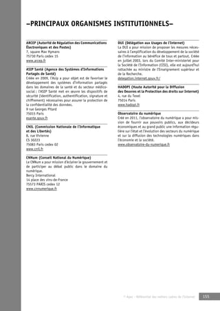 –PRINCIPAUX ORGANISMES INSTITUTIONNELS– 
© Apec - Référentiel des métiers cadres de l’Internet 155 
ARCEP (Autorité de Régulation des Communications 
Électroniques et des Postes) 
7, square Max Hymans 
75730 Paris cedex 15 
www.arcep.fr 
ASIP Santé (Agence des Systèmes d’Informations 
Partagés de Santé) 
Créée en 2009, l’Asip a pour objet est de favoriser le 
développement des systèmes d’information partagés 
dans les domaines de la santé et du secteur médico-social 
; l’ASIP Santé met en oeuvre les dispositifs de 
sécurité (identification, authentification, signature et 
chiffrement) nécessaires pour assurer la protection de 
la confidentialité des données. 
9 rue Georges Pitard 
75015 Paris 
esante.gouv.fr 
CNIL (Commission Nationale de l’Informatique 
et des Libertés) 
8, rue Vivienne 
CS 30223 
75083 Paris cedex 02 
www.cnil.fr 
CNNum (Conseil National du Numérique) 
Le CNNum a pour mission d’éclairer le gouvernement et 
de participer au débat public dans le domaine du 
numérique. 
Bercy International 
14 place des vins-de-France 
75573 PARIS cedex 12 
www.cnnumerique.fr 
DUI (Délégation aux Usages de l’Internet) 
La DUI a pour mission de proposer les mesures néces-saires 
à l’amplification du développement de la société 
de l’information au bénéfice de tous et partout. Créée 
en juillet 2003, lors du Comité Inter-ministeriel pour 
la Société de l’Information (CISI), elle est aujourd’hui 
rattachée au ministre de l’Enseignement supérieur et 
de la Recherche. 
delegation.internet.gouv.fr/ 
HADOPI (Haute Autorité pour la Diffusion 
des Oeuvres et la Protection des droits sur Internet) 
4, rue du Texel 
75014 Paris 
www.hadopi.fr 
Observatoire du numérique 
Créé en 2011, l’observatoire du numérique a pour mis-sion 
de fournir aux pouvoirs publics, aux décideurs 
économiques et au grand public une information régu-lière 
sur l’état et l’évolution des secteurs du numérique 
et sur la diffusion des technologies numériques dans 
l’économie et la société. 
www.observatoire-du-numerique.fr 
 