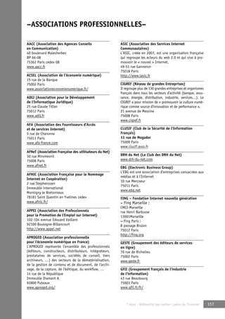 –ASSOCIATIONS PROFESSIONNELLES– 
© Apec - Référentiel des métiers cadres de l’Internet 157 
AACC (Association des Agences Conseils 
en Communication) 
40 boulevard Malesherbes 
BP 66-08 
75362 Paris cedex 08 
www.aacc.fr 
ACSEL (Association de l’économie numérique) 
15 rue de la Banque 
75002 Paris 
www.associationeconomienumerique.fr/ 
ADIJ (Association pour le Développement 
de l’Informatique Juridique) 
25 rue Claude Tillier 
75012 Paris 
www.adij.fr 
AFA (Association des Fournisseurs d’Accès 
et de services Internet) 
5 rue de Charonne 
75011 Paris 
www.afa-france.com 
AFNeT (Association Française des utilisateurs du Net) 
30 rue Miromesnil 
75008 Paris 
www.afnet.fr 
AFNIC (Association Française pour le Nommage 
Internet en Coopération) 
2 rue Stephensoen 
Immeuble international 
Montigny le Bretonneux 
78181 Saint Quentin en Yvelines cedex 
www.afnic.fr/ 
APPEI (Association des Professionnels 
pour la Promotion de l’Emploi sur Internet) 
102-104 avenue Edouard Vaillant 
92100 Boulogne-Billancourt 
http://www.appei.net 
APROGED (Association professionnelle 
pour l’économie numérique en France) 
L’APROGED représente l’ensemble des professionnels 
(éditeurs, constructeurs, distributeurs, intégrateurs, 
prestataires de services, sociétés de conseil, tiers 
archiveurs, …) des secteurs de la dématérialisation, 
de la gestion de contenu et de document, de l’archi-vage, 
de la capture, de l’éditique, du workflow, … 
14 rue de la République 
Immeuble Diamant A 
92800 Puteaux 
www.aproged.org/ 
ASIC (Association des Services Internet 
Communautaires) 
L’ASIC, créée en 2007, est une organisation française 
qui regroupe les acteurs du web 2.0 et qui vise à pro-mouvoir 
le « nouvel » Internet. 
49-51 rue Ganneron 
75018 Paris 
http://www.lasic.fr 
CIGREF (Réseau de grandes Entreprises) 
Il regroupe plus de 130 grandes entreprises et organismes 
français dans tous les secteurs d’activité (banque, assu-rance, 
énergie, distribution, industrie, services…). Le 
CIGREF a pour mission de « promouvoir la culture numé-rique 
comme source d’innovation et de performance ». 
21 avenue de Messine 
75008 Paris 
www.cigref.fr 
CLUSIF (Club de la Sécurité de l’Information 
Français) 
11 rue de Mogador 
75009 Paris 
www.clusif.asso.fr 
DRH du Net (Le Club des DRH du Net) 
www.drh-du-net.com 
EBG (Electronic Business Group) 
L’EBG est une association d’entreprises consacrées aux 
médias et à l’Internet 
10 rue Mercoeur 
75011 Paris 
www.ebg.net 
FING – Fondation Internet nouvelle génération 
– Fing Marseille : 
CMCI-Marseille 
rue Henri Barbusse 
13001Marseille 
– Fing Paris : 
8 passage Brulon 
75012 Paris 
http://fing.org 
GESTE (Groupement des éditeurs de services 
en ligne) 
76 rue de Richelieu 
75002 Paris 
www.geste.fr 
GFII (Groupement français de l’industrie 
de l’information) 
43 rue Beaubourg 
75003 Paris 
www.gfii.fr/fr/ 
 