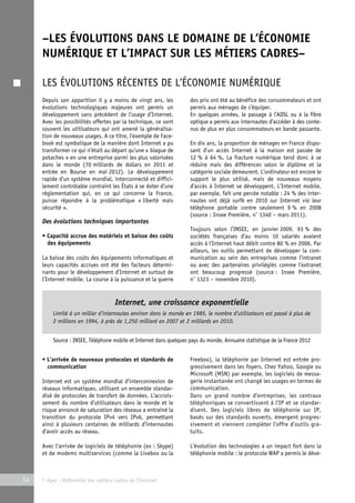–LES ÉVOLUTIONS DANS LE DOMAINE DE L’ÉCONOMIE 
NUMÉRIQUE ET L’IMPACT SUR LES MÉTIERS CADRES– 
LES ÉVOLUTIONS RÉCENTES DE L’ÉCONOMIE NUMÉRIQUE 
Depuis son apparition il y a moins de vingt ans, les 
évolutions technologiques majeures ont permis un 
développement sans précédent de l’usage d’Internet. 
Avec les possibilités offertes par la technique, ce sont 
souvent les utilisateurs qui ont amené la généralisa-tion 
de nouveaux usages. A ce titre, l’exemple de Face-book 
est symbolique de la manière dont Internet a pu 
transformer ce qui n’était au départ qu’une « blague de 
potaches » en une entreprise parmi les plus valorisées 
dans le monde (70 milliards de dollars en 2011 et 
entrée en Bourse en mai 2012). Le développement 
rapide d’un système mondial, interconnecté et diffici-lement 
contrôlable contraint les États à se doter d’une 
réglementation qui, en ce qui concerne la France, 
puisse répondre à la problématique « liberté mais 
sécurité ». 
Des évolutions techniques importantes 
• Capacité accrue des matériels et baisse des coûts 
des équipements 
La baisse des coûts des équipements informatiques et 
leurs capacités accrues ont été des facteurs détermi-nants 
pour le développement d’Internet et surtout de 
l’Internet mobile. La course à la puissance et la guerre 
Internet, une croissance exponentielle 
Limité à un millier d’internautes environ dans le monde en 1985, le nombre d’utilisateurs est passé à plus de 
2 millions en 1994, à près de 1,250 milliard en 2007 et 2 milliards en 2010. 
Source : INSEE, Téléphone mobile et Internet dans quelques pays du monde, Annuaire statistique de la France 2012 
14 © Apec - Référentiel des métiers cadres de l’Internet 
des prix ont été au bénéfice des consommateurs et ont 
permis aux ménages de s’équiper. 
En quelques années, le passage à l’ADSL ou à la fibre 
optique a permis aux internautes d’accéder à des conte-nus 
de plus en plus consommateurs en bande passante. 
En dix ans, la proportion de ménages en France dispo-sant 
d’un accès Internet à la maison est passée de 
12 % à 64 %. La fracture numérique tend donc à se 
réduire mais des différences selon le diplôme et la 
catégorie sociale demeurent. L’ordinateur est encore le 
support le plus utilisé, mais de nouveaux moyens 
d’accès à Internet se développent. L’Internet mobile, 
par exemple, fait une percée notable : 24 % des inter-nautes 
ont déjà surfé en 2010 sur Internet via leur 
téléphone portable contre seulement 9 % en 2008 
(source : Insee Première, n° 1340 – mars 2011). 
Toujours selon l’INSEE, en janvier 2009, 93 % des 
sociétés françaises d’au moins 10 salariés avaient 
accès à l’Internet haut débit contre 80 % en 2006. Par 
ailleurs, les outils permettant de développer la com-munication 
au sein des entreprises comme l’intranet 
ou avec des partenaires privilégiés comme l’extranet 
ont beaucoup progressé (source : Insee Première, 
n° 1323 – novembre 2010). 
• L’arrivée de nouveaux protocoles et standards de 
communication 
Internet est un système mondial d’interconnexion de 
réseaux informatiques, utilisant un ensemble standar-disé 
de protocoles de transfert de données. L’accrois-sement 
du nombre d’utilisateurs dans le monde et le 
risque annoncé de saturation des réseaux a entraîné la 
transition du protocole IPv4 vers IPv6, permettant 
ainsi à plusieurs centaines de milliards d’internautes 
d’avoir accès au réseau. 
Avec l’arrivée de logiciels de téléphonie (ex : Skype) 
et de modems multiservices (comme la Livebox ou la 
Freebox), la téléphonie par Internet est entrée pro-gressivement 
dans les foyers. Chez Yahoo, Google ou 
Microsoft (MSN) par exemple, les logiciels de messa-gerie 
instantanée ont changé les usages en termes de 
communication. 
Dans un grand nombre d’entreprises, les centraux 
téléphoniques se convertissent à l’IP et se standar-disent. 
Des logiciels libres de téléphonie sur IP, 
basés sur des standards ouverts, émergent progres-sivement 
et viennent compléter l’offre d’outils gra-tuits. 
L’évolution des technologies a un impact fort dans la 
téléphonie mobile : le protocole WAP a permis le déve- 
 