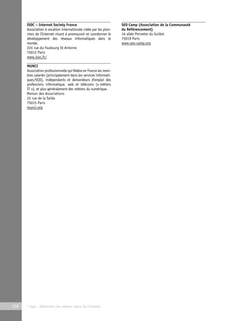 ISOC – Internet Society France 
Association à vocation internationale créée par les pion-niers 
de l’Internet visant à promouvoir et coordonner le 
développement des réseaux informatiques dans le 
monde. 
224 rue du Faubourg St-Antoine 
75012 Paris 
www.isoc.fr/ 
MUNCI 
Association professionnelle qui fédère en France les mem-bres 
salariés (principalement dans les services informati-ques/ 
SSII), indépendants et demandeurs d’emploi des 
professions informatique, web et télécoms (« métiers 
IT »), et plus généralement des métiers du numérique. 
Maison des Associations 
22 rue de la Saida 
75015 Paris 
munci.org 
158 © Apec - Référentiel des métiers cadres de l’Internet 
SEO Camp (Association de la Communauté 
du Référencement) 
16 allée Pernette du Guillet 
75019 Paris 
www.seo-camp.org 
 