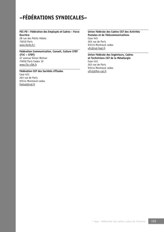 © Apec - Référentiel des métiers cadres de l’Internet 159 
–FÉDÉRATIONS SYNDICALES– 
FEC-FO – Fédération des Employés et Cadres – Force 
Ouvrière 
28 rue des Petits Hôtels 
75010 Paris 
www.fecfo.fr/ 
Fédération Communication, Conseil, Culture CFDT 
(F3C – CFDT) 
47 avenue Simon Bolivar 
75950 Paris Cedex 19 
www.f3c-cfdt.fr 
Fédération CGT des Sociétés d’Études 
Case 421 
263 rue de Paris 
93514 Montreuil cedex 
fsetud@cgt.fr 
Union Fédérale des Cadres CGT des Activités 
Postales et de Télécommunications 
Case 545 
263 rue de Paris 
93515 Montreuil cedex 
ufc@cgt-fapt.fr 
Union Fédérale des Ingénieurs, Cadres 
et Techniciens CGT de la Métallurgie 
Case 433 
263 rue de Paris 
93514 Montreuil cedex 
ufict@ftm-cgt.fr 
 