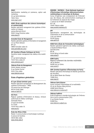 © Apec - Référentiel des métiers cadres de l’Internet 161 
ESGCI 
Spécialisation marketing et commerce, option web 
marketing 
25 rue Saint-Ambroise 
75011 Paris 
www.esgci.com/ 
ESSEC (École supérieure des sciences économiques 
et commerciales) 
Mastère spécialisé management des systèmes d’infor-mation 
en réseaux 
avenue Bernard-Hirsch 
95021 Cergy-Pontoise cedex 
www.essec.fr 
Grenoble École de Management 
Mastère spécialisé systèmes d’information et management 
12 rue Pierre Sémard 
BP 127 
38003 Grenoble cedex 01 
www.grenoble-em.com/ 
IEP (Institut d’Études Politiques de Paris) 
Executive master management des médias et du numéri-que 
27 rue Saint Guillaume 
75337 Paris cedex 07 
www.sciences-po.fr 
Télécom École de Management 
Chaire réseaux sociaux 
9 rue Charles Fourier 
91011 Évry cedex 
www.telecom-em.eu 
Écoles d’ingénieurs généralistes 
EC Lyon (École Centrale Lyon) 
Mastère spécialisé management et développement des 
systèmes d’information – MDSI 
36 avenue Guy de Collongue 
69134 Ecully cedex 
www.ec-lyon.fr/ 
ECE Paris 
Majeure systèmes d’information et réseaux, mineure 
audiovisuel et médias numériques 
Immeuble Pollux 
37 quai de Grenelle 
CS 71520 
75725 Paris cedex 15 
www.ece.fr/ 
École des Mines d’Alès 
Master 2 communication et technologie numérique 
6 avenue de Clavières 
30319 Alès cedex 
www.mines-ales.fr 
ENSEIRB – MATMECA – École Nationale Supérieure 
d’Electronique Informatique télécommunications 
mathématiques et mécanique de Bordeaux 
Cursus d’ingénieur avec enseignement de l’informati-que, 
des réseaux, des communications numériques et 
du traitement du signal et des images 
1 avenue du Dr Albert Schweitzer 
B.P. 99 
33402 Talence cedex 
www.enseirb-matmeca.fr/ 
EPF 
Spécialisation management des technologies de 
l’information et de la communication 
3 bis rue Lakanal 
92330 Sceaux 
www.epf.fr/fr 
ESIEE Paris (École de l’innovation technologique) 
Mastère spécialisé ingénierie des médias numériques 
2 boulevard Blaise Pascal 
Cité Descartes 
BP 99 
93162 Noisy le Grand cedex 
www.esiee.fr 
ESME-Sudria 
Majeure traitement des données multimédia 
38 rue Molière 
94200 Ivry sur Seine 
www.esme.fr 
ISEP (Institut Supérieur d’Électronique de Paris) 
Mastère spécialisé informatique et libertés (protection 
des données) 
28 rue Notre Dame des Champs 
75006 Paris 
www.isep.fr/ 
Télécom Saint Etienne 
Cursus incluant l’informatique et le multimédia 
25 rue du Docteur Rémy Annino 
42000 Saint-Etienne 
www.telecom-st-etienne.fr 
Télécom SudParis 
École d’ingénieurs orientée technologies de l’informa-tion 
et de la communication (TIC) 
9 rue Charles Fourier 
91000 Évry 
www.telecom-sudparis.eu 
 