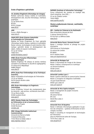 Ecoles d’ingénieurs spécialisées 
3iL (Institut d’Ingénierie Informatique de Limoges) 
Modules optionnels réseaux mobiles et multimédia, 
développement web, sécurité informatique, interfaces 
graphiques 
43 rue Sainte Anne 
BP 834 
87015 Limoges 
www.3il.fr/ 
4MM 
Cursus « Média Manager » 
www.4mm.fr 
CNAM ESITI (Ecole Sciences Industrielle 
et Technologies de l’Information) 
Diplôme de l’école d’ingénieurs du Cnam spécialité 
informatique (option réseaux, systèmes et multimédia) 
Master sciences, technologies et santé (mention infor-matique 
spécialité design et développement des 
objets, médias et espaces numériques) 
55 rue de Turbigo 
75003 Paris 
portail-formation.cnam.fr 
EFREI (École Française d’Électronique 
et d’Informatique) 
Diplôme d’ingénieur TIC (réseaux et services mentions 
conception et architecture ou sécurité et cryptographie) 
32 avenue de la République 
94800 Villejuif 
www.efrei.fr 
EPITA (Ecole Pour l’Informatique et les Techniques 
Avancées) 
Option multimédia et technologies de l’information 
14-16 rue Voltaire 
94276 Kremlin-Bicêtre cedex 
www.epita.fr 
EPSI (Ecole informatique et d’ingénierie 
informatique 
Cursus d’ingénieur incluant des enseignements dans 
les domaines : web services, architecture Java J2EE… 
70 rue Marius Aufan 
92300 Levallois-Perret 
www.epsi.fr 
HETIC (Hautes Etudes des Technologies 
de l’Information et de la Communication) 
27 bis rue du Progrès 
93100 Montreuil 
v3.hetic.net 
IMAC (Image Multimédia Audiovisuel 
Communication) 
Université de Marne-la-Vallée 
5 boulevard Descartes 
77454 Marne-la-Vallée cedex 2 
www.ingenieur-imac.fr 
162 © Apec - Référentiel des métiers cadres de l’Internet 
SUPINFO (Institute of Information Technology) 
Cursus comprenant des modules en stratégie web, 
cloud computing, Java J2EE,… 
23 rue du Château Landon 
75010 PARIS 
www.supinfo.com/fr/ 
Masters professionnels Internet, multimédia, 
numérique 
IIM – Institut de l’Internet et du Multimedia 
Pôle Universitaire Léonard de Vinci 
2 avenue Léonard de Vinci 
92 916 Paris La Défense Cedex 
www.iim.fr 
Université Blaise Pascal, Clermont-Ferrand 
Master 2 stratégie Internet et pilotage de projets 
d’entreprise 
UFR Sciences et Technologies 
24 avenue des Landais 
BP 80026 
63171 Aubière Cedex 
www.univ-bpclermont.fr/ 
Université de Bretagne Sud 
Master 2 informatique de l’image et des réseaux 
Master 2 édition contemporaine et numérique 
rue Armand Guillemot 
56100 Lorient 
www.univ-ubs.fr/ 
Université Lumière Lyon 2 
Master 2 gestion éditoriale et communication Internet 
Master 2 conception et intégration multimédia 
16 quai Claude Bernard 
69365 Lyon cedex 07 
www.univ-lyon2.fr 
Université de Nice Sophia-Antipolis 
Master 2 management de projets innovants 
Grand Château 
28 avenue Valrose 
BP 2135 
06103 Nice cedex 2 
unice.fr/ 
Université Paris IX Dauphine 
Master 2 méthodes informatiques appliquées à la ges-tion 
des entreprises – systèmes d’information et tech-nologies 
nouvelles 
Master 2 consulting en management et technologies 
de l’information 
place du Maréchal-de-Lattre-de-Tassigny 
75775 Paris cedex 16 
www.dauphine.fr 
 