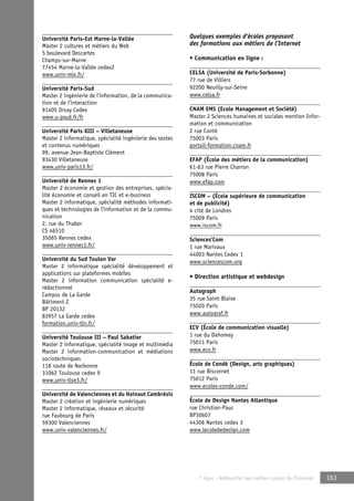 © Apec - Référentiel des métiers cadres de l’Internet 163 
Université Paris-Est Marne-la-Vallée 
Master 2 cultures et métiers du Web 
5 boulevard Descartes 
Champs-sur-Marne 
77454 Marne-la-Vallée cedex2 
www.univ-mlv.fr/ 
Université Paris-Sud 
Master 2 ingénierie de l’information, de la communica-tion 
et de l’interaction 
91405 Orsay Cedex 
www.u-psud.fr/fr 
Université Paris XIII – Villetaneuse 
Master 2 informatique, spécialité ingénierie des textes 
et contenus numériques 
99, avenue Jean-Baptiste Clément 
93430 Villetaneuse 
www.univ-paris13.fr/ 
Université de Rennes 1 
Master 2 économie et gestion des entreprises, spécia-lité 
économie et conseil en TIC et e-business 
Master 2 informatique, spécialité méthodes informati-ques 
et technologies de l’information et de la commu-nication 
2, rue du Thabor 
CS 46510 
35065 Rennes cedex 
www.univ-rennes1.fr/ 
Université du Sud Toulon Var 
Master 2 informatique spécialité développement et 
applications sur plateformes mobiles 
Master 2 information communication spécialité e-rédactionnel 
Campus de La Garde 
Bâtiment Z 
BP 20132 
83957 La Garde cedex 
formation.univ-tln.fr/ 
Université Toulouse III – Paul Sabatier 
Master 2 informatique, spécialité image et multimédia 
Master 2 information-communication et médiations 
sociotechniques 
118 route de Narbonne 
31062 Toulouse cedex 9 
www.univ-tlse3.fr/ 
Université de Valenciennes et du Hainaut Cambrésis 
Master 2 création et ingénierie numériques 
Master 2 informatique, réseaux et sécurité 
rue Faubourg de Paris 
59300 Valenciennes 
www.univ-valenciennes.fr/ 
Quelques exemples d’écoles proposant 
des formations aux métiers de l’Internet 
• Communication en ligne : 
CELSA (Université de Paris-Sorbonne) 
77 rue de Villiers 
92200 Neuilly-sur-Seine 
www.celsa.fr 
CNAM EMS (Ecole Management et Société) 
Master 2 Sciences humaines et sociales mention Infor-mation 
et communication 
2 rue Conté 
75003 Paris 
portail-formation.cnam.fr 
EFAP (École des métiers de la communication) 
61-63 rue Pierre Charron 
75008 Paris 
www.efap.com 
ISCOM – (École supérieure de communication 
et de publicité) 
4 cité de Londres 
75009 Paris 
www.iscom.fr 
Sciences’Com 
1 rue Marivaux 
44003 Nantes Cedex 1 
www.sciencescom.org 
• Direction artistique et webdesign 
Autograph 
35 rue Saint-Blaise 
75020 Paris 
www.autograf.fr 
ECV (École de communication visuelle) 
1 rue du Dahomey 
75011 Paris 
www.ecv.fr 
École de Condé (Design, arts graphiques) 
11 rue Biscornet 
75012 Paris 
www.ecoles-conde.com/ 
École de Design Nantes Atlantique 
rue Christian-Pauc 
BP30607 
44306 Nantes cedex 3 
www.lecolededesign.com 
 