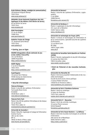 Ecole Estienne (Design, stratégie de communication) 
18 boulevard Auguste Blanqui 
75013 Paris 
www.ecole-estienne.fr/ 
ENSAAMA (Ecole Nationale Supérieure des Arts 
Appliqués et des Métiers d’Art Olivier de Serres) 
65 rue Olivier de Serres 
75015 Paris 
www.ensaama.net 
ESAG Penninghen 
31 rue du Dragon 
75006 Paris 
www.penninghen.fr/ 
Gobelins l’école de l’image 
73, boulevard Saint-Marcel 
75013 Paris 
www.gobelins.fr 
• Gaming, jeux en ligne 
ENJMIN d’Angoulême (École nationale du jeu 
et des médias interactifs) 
121 rue Bordeaux 
16000 Angoulême 
http://www.enjmin.fr/ 
ISART Digital 
2 rue de la Roquette 
75011 Paris 
http://www.isartdigital.com/ 
Supinfogame 
10 avenue Henri Matisse 
59300 Aulnoy-lez-Valenciennes 
www.supinfogame.fr 
• Sécurité informatique 
Telecom Bretagne 
Master 2 sécurité des systèmes d’information 
Technopôle Brest-Iroise 
CS 83818 
29238 Brest cedex 3 
www.telecom-bretagne.eu/ 
Telecom Paris Tech 
Master 2 sécurité des systèmes informatiques et des réseaux 
46 rue Barrault 
75634 Paris cedex 13 
enseignements.telecom-paristech.fr/ 
Université de Grenoble I 
Master 2 Sécurité, Cryptologie et Codage de l’Information 
Institut Fourier 
100 rue des maths 
BP 74 
38402 St Martin d’Hères cedex 
www-fourier.ujf-grenoble.fr/ 
164 © Apec - Référentiel des métiers cadres de l’Internet 
Université de Rennes1 
Master 2 sécurité des systèmes d’information, crypto-graphie 
4 rue Kléber 
35000 Rennes 
formations.univ-rennes1.fr/ 
Université de Bordeaux 1 
Master 2 cryptologie et sécurité informatique 
351 cours de la libération 
33405 Talence cedex 
www.u-bordeaux1.fr/ 
Université de technologie de Troyes (UTT) 
Master 2 sciences et technologies de l’information et 
de la communication, spécialité sécurité des systèmes 
d’information. 
12 rue Marie-Curie 
BP 2060 
10010 Troyes cedex 
www.utt.fr 
Université de Versailles Saint-Quentin-en-Yvelines 
(UVSQ) 
Master 2 Secrets cryptographie et sécurité informatique 
45 avenue des Etats-Unis 
78035 Versailles cedex 
www.master-secrets.uvsq.fr/ 
• Droit de l’Internet et des nouvelles technolo-gies 
Université Aix-Marseille III 
Master 2 droit de la propriété intellectuelle et des nou-velles 
technologies 
Faculté de droit et de science politique 
3 avenue Robert Schuman 
13628 Aix-en-Provence cedex 1 
www.facdedroit.univ-cezanne.fr/ 
Université de Paris I Panthéon-Sorbonne 
Master 2 droit du numérique 
12 place du Panthéon 
75231 Paris cedex 05 
master-droit-internet.univ-paris1.fr/ 
Université Paris V – Descartes 
Master 2 droit des activités numériques 
10 avenue Pierre Larousse 
92240 Malakoff 
formations.parisdescartes.fr/ 
Université de Paris Ouest Nanterre – La Défense 
Master 2 droit des nouvelles technologies et société de 
l’information 
200 avenue de la République 
92001 Nanterre cedex – 
http://www.u-paris10.fr/ 
 