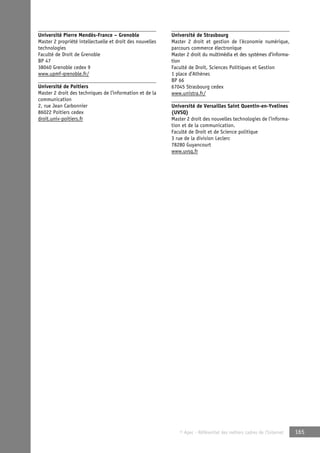 © Apec - Référentiel des métiers cadres de l’Internet 165 
Université Pierre Mendès-France – Grenoble 
Master 2 propriété intellectuelle et droit des nouvelles 
technologies 
Faculté de Droit de Grenoble 
BP 47 
38040 Grenoble cedex 9 
www.upmf-grenoble.fr/ 
Université de Poitiers 
Master 2 droit des techniques de l’information et de la 
communication 
2, rue Jean Carbonnier 
86022 Poitiers cedex 
droit.univ-poitiers.fr 
Université de Strasbourg 
Master 2 droit et gestion de l’économie numérique, 
parcours commerce électronique 
Master 2 droit du multimédia et des systèmes d’informa-tion 
Faculté de Droit, Sciences Politiques et Gestion 
1 place d’Athènes 
BP 66 
67045 Strasbourg cedex 
www.unistra.fr/ 
Université de Versailles Saint Quentin-en-Yvelines 
(UVSQ) 
Master 2 droit des nouvelles technologies de l’informa-tion 
et de la communication. 
Faculté de Droit et de Science politique 
3 rue de la division Leclerc 
78280 Guyancourt 
www.uvsq.fr 
 