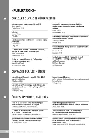 –PUBLICATIONS– 
QUELQUES OUVRAGES GÉNERALISTES 
Internet, nouvel espace, nouvelle société 
Boris Beaude 
Fyp éditions, 2012 
Internet 
Arnaud Dufour 
PUF, 2012 
Les réseaux sociaux sur Internet : nouveaux enjeux 
juridiques 
Carole About 
Lamy, 2012 
Le monde avec Internet : apprendre, travailler, 
partager et créer à l’ère du numérique 
Serge Soudoplatoff 
Fyp éditions, 2012 
Vu, lu, su : les architectes de l’information 
face à l’oligopole du Web 
Jean-Michel Salaün 
La Découverte, 2012 
166 © Apec - Référentiel des métiers cadres de l’Internet 
Community management : votre stratégie 
marketing et communication sur les réseaux 
sociaux 
Didier Mazier 
Editions ENI, 2012 
Bien gérer la réputation sur Internet : e-réputation 
personnelle : mode d’emploi 
Anthony Babkine 
Dunod, 2011 
Comment le Web change le monde : des internautes 
aux webacteurs 
Francis Pisani 
Pearson, 2011 
Conduite de projet Web : les outils du chef 
de projet Web : stratégie, business plan, 
suivi du budget… 
Stéphane Bordage 
Eyrolles, 2011 
OUVRAGES SUR LES MÉTIERS 
Les métiers de l’Internet : le guide 2011-2012 
Jean-Michel Oullion 
L’Etudiant, 2011 
Les métiers de l’informatique et de l’Internet : 
architecte de réseaux, hotliner, infographiste… 
Julie Giniès 
Studyrama, 2010 
Les métiers de l’Internet 
Office national d’information sur les enseignements et 
les professions 
Onisep, 2012 
ÉTUDES, RAPPORTS, ENQUETES 
Faire de la France une puissance numérique 
pour accélérer la croissance et l’emploi 
Cercle d’Outre Manche, novembre 2011. 
La Presse et le numérique : Comment ajouter 
de la valeur à l’information ? 
Centre d’analyse stratégique, décembre 2011. 
Impact d’Internet sur l’économie française. 
Comment Internet transforme notre pays 
Mc Kinsey, mars 2011. 
Les technologies de l’information 
et de la communication dans les services marchands 
Insee, mars 2011. 
Technologies-clés 2015. Les technologies 
de l’information et de la communication 
Ministère de l’économie, mars 2011. 
Enquête sur les technologies de l’information 
et de la communication et le commerce 
électronique 2009 
Insee Résultats – N° 50, Economie – janvier 2011 
 