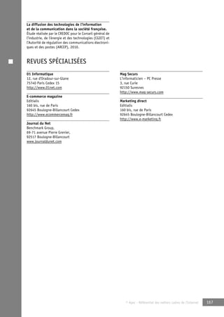 © Apec - Référentiel des métiers cadres de l’Internet 167 
La diffusion des technologies de l’information 
et de la communication dans la société française. 
Étude réalisée par le CREDOC pour le Conseil général de 
l’industrie, de l’énergie et des technologies (CGIET) et 
l’Autorité de régulation des communications électroni-ques 
et des postes (ARCEP), 2010. 
REVUES SPÉCIALISÉES 
01 Informatique 
12, rue d’Oradour-sur-Glane 
75740 Paris Cedex 15 
http://www.01net.com 
E-commerce magazine 
Editialis 
160 bis, rue de Paris 
92645 Boulogne-Billancourt Cedex 
http://www.ecommercemag.fr 
Journal du Net 
Benchmark Group, 
69-71 avenue Pierre Grenier, 
92517 Boulogne-Billancourt 
www.journaldunet.com 
Mag Securs 
L’informaticien – PC Presse 
3, rue Curie 
92150 Suresnes 
http://www.mag-securs.com 
Marketing direct 
Editialis 
160 bis, rue de Paris 
92645 Boulogne-Billancourt Cedex 
http://www.e-marketing.fr 
 