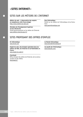 –SITES INTERNET– 
SITES SUR LES MÉTIERS DE L’INTERNET 
Métiers du web – L’observatoire des emplois 
et compétences (site franco-belge) 
http://www.metiers-du-web.com 
Ministère de l’Enseignement Supérieur 
et de la Recherche 
Portail gouvernemental sur les métiers de l’Internet 
www.metiers.internet.gouv.fr/ 
168 © Apec - Référentiel des métiers cadres de l’Internet 
Pass Informatique 
Portail sur les métiers de l’informatique et les forma-tions 
www.passinformatique.com 
SITES PROPOSANT DES OFFRES D’EMPLOI 
01 Informatique 
www.01net.com 
Emploi du web, site d’emploi spécialisé dans les 
métiers de Web, de l’Internet et du Multimédia en 
France. 
www.emploi-du-web.fr/ 
Frenchweb 
Offres d’emploi des métiers de l’Internet, de la commu-nication 
et des médias 
frenchweb.fr/ 
Le Monde Informatique 
www.lemondeinformatique.fr 
Les jeudis de l’informatique 
www.lesjeudis.com/ 
 