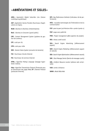 –ABRÉVIATIONS ET SIGLES– 
ADSL : Asymmetric Digital Subscriber Line (liaison 
numérique asymétrique) 
ASP : Application Service Provider (fournisseur d’appli-cations 
en ligne). 
BtoB : Business to Business (interentreprise) 
BtoC : Business to Consumer (grand public) 
CMS : Content Management System (système de ges-tion 
de contenu) 
CPC : coût par clic 
CPM : coût pour mille 
DNS : Domain Name System (annuaire de domaine) 
FAI : fournisseur d’accès Internet 
FSI : fournisseur de services Internet 
HTML : HyperText Markup Language (langage hyper-texte 
à balise) 
http : HyperText Transmission Protocol (Protocole pour 
la transmission des pages Web) IP : Internet Protocol 
(protocole Internet) 
170 © Apec - Référentiel des métiers cadres de l’Internet 
KPI : Key Performance Indicator (indicateur clé de per-formance) 
NTIC : nouvelles technologies de l’information et de la 
communication 
P2P : peer-to-peer (architecture dite « poste à poste ») 
PAP : page avec publicité 
PMO : Project management office (gestion de projets) 
RSS : réseau santé social 
SEA : Search Engine Advertising (référencement 
payant) 
SEM : Search Engine Marketing (référencement payant 
et naturel) 
SEO : Search Engine Optimization (référencement naturel) 
SMS : Short Message Service (Service de messages courts) 
URL : Uniform Resource Locator (adresse web univer-selle) 
VAD : vente à distance 
WWW : World Wide Web 
 
