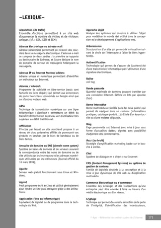 © Apec - Référentiel des métiers cadres de l’Internet 171 
–LEXIQUE– 
Acquisition (de trafic) 
Ensemble d’actions permettant à un site web 
d’augmenter le nombre de visites et de visiteurs 
uniques (cf. : SEA, SEO et SEM) 
Adresse électronique ou adresse mail 
Adresse personnelle permettant de recevoir des cour-riers 
dans sa messagerie électronique. L’adresse e-mail 
se compose de deux parties : la première se rapporte 
au destinataire de l’adresse, et l’autre désigne le nom 
de domaine de serveur de messagerie hébergeant la 
messagerie. 
Adresse IP ou Internet Protocol address 
Adresse unique et numérique permettant d’identifier 
un ordinateur sur Internet. 
Adsense / Adwords 
Programme de publicité en libre-service (seuls sont 
facturés les liens cliqués) qui permet aux annonceurs 
de poster leurs liens sponsorisés sur Google ainsi que 
sur d’autres moteurs web. 
ADSL 
Technique de transmission numérique sur une ligne 
téléphonique « classique » permettant un débit du 
transfert d’information du réseau vers l’utilisateur très 
supérieur au débit traditionnel. 
Affiliation 
Principe par lequel un site marchand propose à un 
réseau de sites partenaires affiliés de promouvoir ses 
produits et services par le biais de bandeaux ou de 
liens textes. 
Annuaire de domaine ou DNS (domain name system) 
Système de bases de données et de serveurs assurant 
la correspondance entre les noms de domaine ou de 
site utilisés par les internautes et les adresses numéri-ques 
utilisables par les ordinateurs (Journal officiel du 
16 mars 1999). 
Apache 
Serveur web gratuit fonctionnant sous Linux et Win-dows. 
Applet 
Petit programme écrit en Java et utilisé généralement 
pour rendre un site plus attrayant grâce à des anima-tions. 
Application (web ou informatique) 
Equivalent de logiciel ou de programme dans la tech-nologie 
du Web. 
Approche objet 
Analyse des systèmes qui consiste à utiliser l’objet 
pour modéliser le monde réel utilisé dans la concep-tion 
et le développement d’applications web. 
Arborescence 
Structuration d’un site qui permet de le visualiser sui-vant 
le choix de l’internaute à l’aide de liens hyper-textes. 
Authentification 
Technologie qui permet de s’assurer de l’authenticité 
d’une transmission informatique par l’utilisation d’une 
signature électronique. 
Balise 
voir tag 
Bande passante 
Quantité maximale de données pouvant transiter par 
une connexion Internet. Définie en bits par seconde 
(bps). 
Borne interactive 
Borne multimédia accessible dans des lieux publics qui 
permet de naviguer dans un contenu (informations 
pratiques, catalogue produit…) à l’aide d’un écran tac-tile 
ou d’une molette cliquable. 
Blog 
Page personnelle sut Internet avec mise à jour sous 
forme d’actualités datées, signées avec possibilité 
d’adjoindre des commentaires. 
Buzz (ou bruit) 
Stratégie d’amplification marketing basée sur le bou-che 
à oreille. 
Chat 
Système de dialogue en « direct » sur Internet 
CMS (Content Management Systems) ou système de 
gestion de contenu 
Famille de logiciels destinés à la conception et à la 
mise à jour dynamique de site web ou d’application 
multimédia 
Commerce électronique ou e-commerce 
Ensemble des échanges et des transactions qu’une 
entreprise peut être amenée à faire au travers d’un 
média électronique ou d’un réseau. 
Cryptage 
Technique qui permet d’assurer la détection de la perte 
de l’intégrité, l’identification des interlocuteurs, 
 