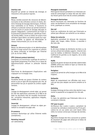 © Apec - Référentiel des métiers cadres de l’Internet 173 
Interface web 
Dispositif qui permet sur Internet des échanges et 
interactions entre plusieurs logiciels. 
Internet 
Réseau mondial associant des ressources de télécom-munication 
et des ordinateurs serveurs et clients, des-tiné 
à l’échange de messages électroniques, d’informa-tions 
multimédias et de fichiers. Il fonctionne en 
utilisant un protocole commun qui permet l’achemine-ment 
de proche en proche de messages découpés en 
paquets indépendants. L’acheminement est fondé sur 
le protocole IP (Internet Protocol), spécifié par l’Inter-net 
Society (ISOC). L’accès au réseau est ouvert à tout 
utilisateur ayant obtenu une adresse auprès d’un orga-nisme 
accrédité. La gestion est décentralisée en 
réseaux interconnectés (J.O. du 16 mars 1999) . 
Intranet 
Réseau de télécommunication et de téléinformatique 
destiné à l’usage exclusif d’un organisme et utilisant 
les mêmes protocoles et techniques que l’Internet 
(J.O. du 16 mars 1999). 
IPTV (Internet protocol television) 
Correspond à la transmission numérique de services à 
large bande (programmes TV et films) via un réseau de 
télécommunication utilisant le protocole Internet 
(IP). 
J2EE 
Plate-forme de développement d’applications web 
s’appuyant sur le langage Java. 
Item selling 
Possibilité donnée aux joueurs d’acheter du contenu 
durant un jeu en ligne afin de progresser plus vite, de 
personnaliser leur jeu en ajoutant du contenu supplé-mentaire. 
Java 
Langage de développement orienté objet, qui permet 
de créer des applications autonomes sur le Web et de 
doter les documents html de nouvelles fonctionnali-tés 
: animations interactives, applications intégrées, 
modèles 3D, etc. 
Javascript 
Langage de développement, utilisant les objets per-mettant 
la conception de pages web. 
M-commerce 
Commerce électronique qui utilise l’Internet mobile 
(smartphones). 
Marketing interactif 
voir webmarketing 
Messagerie instantanée 
Petit logiciel Internet permettant à un internaute con-necté 
de communiquer en temps réel avec des indivi-dus 
faisant partie d’une liste de contacts préétablie. 
Messagerie électronique 
Service fournissant aux internautes les fonctions de 
saisie, de distribution et de consultation de messages 
écrits, graphiques ou sonores. 
Mot clef 
Terme (ou combinaison de mots) que l’internaute va 
utiliser pour effectuer une recherche sur les moteurs. 
Moteur de recherche 
Application permettant de retrouver des ressources 
(pages web, images, vidéos, fichiers…) associées à 
des mots clés. 
Multicanal 
Se dit d’une stratégie de distribution de biens ou de 
services utilisant de multiples supports : Internet mais 
aussi les mobiles, la télévision interactive, un réseau 
traditionnel de guichets ou de magasins, de la vente 
par catalogue… 
MySQL 
Système de gestion de bases de données relationnelles 
(SGBDR) utilisé pour mettre en ligne sur Internet des 
bases de données. 
Navigateur 
Logiciel qui permet de surfer/naviguer sur le Web et de 
l’explorer. 
Netiquette 
Règles de comportement non officielles mais recon-nues 
par tous pour adopter une bonne conduite sur le 
Web. 
Netlinking 
Stratégie d’échange de liens entre sites destiné à aug-menter 
la popularité ou le pagerank d’un site web. 
Online 
En ligne, les opérations que l’internaute mène en se 
connectant à Internet. 
P2P (peer-to-peer) 
Architecture dite « poste à poste », permettant de 
connecter les ordinateurs (notamment les PC de parti-culiers) 
les uns aux autres sans avoir besoin d’être 
reliés à un serveur central pour échanger des données. 
Pagerank 
Algorithme d’analyse des liens concourant au système 
de classement des pages web utilisé par le moteur de 
recherche Google. 
 