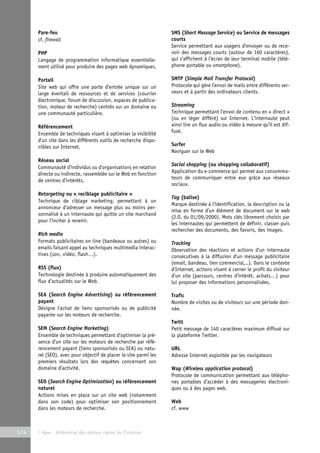 Pare-feu 
cf. firewall 
PHP 
Langage de programmation informatique essentielle-ment 
utilisé pour produire des pages web dynamiques. 
Portail 
Site web qui offre une porte d’entrée unique sur un 
large éventail de ressources et de services (courrier 
électronique, forum de discussion, espaces de publica-tion, 
moteur de recherche) centrés sur un domaine ou 
une communauté particulière. 
Référencement 
Ensemble de techniques visant à optimiser la visibilité 
d’un site dans les différents outils de recherche dispo-nibles 
sur Internet. 
Réseau social 
Communauté d’individus ou d’organisations en relation 
directe ou indirecte, rassemblée sur le Web en fonction 
de centres d’intérêts. 
Retargeting ou « reciblage publicitaire » 
Technique de ciblage marketing, permettant à un 
annonceur d’adresser un message plus ou moins per-sonnalisé 
à un internaute qui quitte un site marchand 
pour l’inciter à revenir. 
Rich media 
Formats publicitaires on line (bandeaux ou autres) ou 
emails faisant appel au techniques multimedia interac-tives 
(son, vidéo, flash…). 
RSS (flux) 
Technologie destinée à produire automatiquement des 
flux d’actualités sur le Web. 
SEA (Search Engine Advertising) ou référencement 
payant 
Désigne l’achat de liens sponsorisés ou de publicité 
payante sur les moteurs de recherche. 
SEM (Search Engine Marketing) 
Ensemble de techniques permettant d’optimiser la pré-sence 
d’un site sur les moteurs de recherche par réfé-rencement 
payant (liens sponsorisés ou SEA) ou natu-rel 
(SEO), avec pour objectif de placer le site parmi les 
premiers résultats lors des requêtes concernant son 
domaine d’activité. 
SEO (Search Engine Optimization) ou référencement 
naturel 
Actions mises en place sur un site web (notamment 
dans son code) pour optimiser son positionnement 
dans les moteurs de recherche. 
174 © Apec - Référentiel des métiers cadres de l’Internet 
SMS (Short Message Service) ou Service de messages 
courts 
Service permettant aux usagers d’envoyer ou de rece-voir 
des messages courts (autour de 160 caractères), 
qui s’affichent à l’écran de leur terminal mobile (télé-phone 
portable ou smartphone). 
SMTP (Simple Mail Transfer Protocol) 
Protocole qui gère l’envoi de mails entre différents ser-veurs 
et à partir des ordinateurs clients. 
Streaming 
Technique permettant l’envoi de contenu en « direct » 
(ou en léger différé) sur Internet. L’internaute peut 
ainsi lire un flux audio ou vidéo à mesure qu’il est dif-fusé. 
Surfer 
Naviguer sur le Web 
Social shopping (ou shopping collaboratif) 
Application du e-commerce qui permet aux consomma-teurs 
de communiquer entre eux grâce aux réseaux 
sociaux. 
Tag (balise) 
Marque destinée à l’identification, la description ou la 
mise en forme d’un élément de document sur le web 
(J.O. du 01/09/2000). Mots clés librement choisis par 
les internautes qui permettent de définir, classer puis 
rechercher des documents, des favoris, des images. 
Tracking 
Observation des réactions et actions d’un internaute 
consécutives à la diffusion d’un message publicitaire 
(email, bandeau, lien commercial,..). Dans le contexte 
d’Internet, actions visant à cerner le profil du visiteur 
d’un site (parcours, centres d’intérêt, achats…) pour 
lui proposer des informations personnalisées. 
Trafic 
Nombre de visites ou de visiteurs sur une période don-née. 
Twitt 
Petit message de 140 caractères maximum diffusé sur 
la plateforme Twitter. 
URL 
Adresse Internet exploitée par les navigateurs 
Wap (Wireless application protocol) 
Protocole de communication permettant aux télépho-nes 
portables d’accéder à des messageries électroni-ques 
ou à des pages web. 
Web 
cf. www 
 