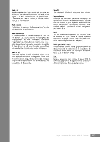 © Apec - Référentiel des métiers cadres de l’Internet 175 
Web 2.0 
Nouvelle génération d’applications web qui offre des 
outils pour partager de l’information sur le net d’une 
façon à la fois communautaire et personnalisée. 
L’internaute peut créer du contenu, le partager, l’orga-niser, 
et le personnaliser. 
Web analyse 
Exploitation de données de fréquentation d’un site 
afin d’optimiser sa performance. 
Web sémantique 
Le Semantic Web est un concept développé en 1998 par 
Tim Berners-Lee. Il propose une nouvelle phase de 
développement du Web permettant d’améliorer 
l’exploitation des informations et notamment la possi-bilité 
d’obtenir une information organisée, normalisée 
de façon à rendre le web compréhensible aux machines 
afin d‘en faciliter l’exploitation par les utilisateurs. 
Web social 
Idée selon laquelle Internet devient un espace social 
dans lequel les utilisateurs interagissent, créant ainsi 
du contenu (wikis, blogs, réseaux sociaux) et non plus 
uniquement un espace destiné à la distribution ou à la 
consultation de documents. 
Web TV 
Site proposant la diffusion de programme TV sur Internet. 
Webmarketing 
Ensemble des techniques marketing appliquées à la 
promotion de produits, services ou supports d’informa-tion 
sur Internet, et plus largement à l’ensemble des 
média électroniques (téléphones portables, PDA, 
consoles de jeux… par le biais de SMS, navigateurs, 
jeux vidéo, etc.). 
Wiki 
Site web dynamique qui permet à tout visiteur d’éditer 
et modifier de façon simple et rapide n’importe 
laquelle de ses pages. Créé en 1995 par Ward Cunnin-gham. 
Le wiki le plus connu est Wikipedia. 
WWW (World Wide Web) 
Dans l’Internet, système réparti géographiquement et 
structurellement, de publication et de consultation de 
documents faisant appel aux techniques de l’hyper-texte. 
(J.O. du 16 mars 1999) 
XML 
Langage qui permet à un créateur de pages HTML de 
définir ses propres tags et de personnaliser la structure 
et l’organisation des données qu’il présente. 
 