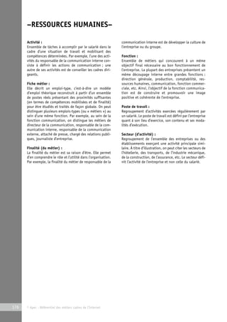 –RESSOURCES HUMAINES– 
Activité : 
Ensemble de tâches à accomplir par le salarié dans le 
cadre d’une situation de travail et mobilisant des 
compétences déterminées. Par exemple, l’une des acti-vités 
du responsable de la communication interne con-siste 
à définir les actions de communication ; une 
autre de ses activités est de conseiller les cadres diri-geants. 
Fiche métier : 
Elle décrit un emploi-type, c’est-à-dire un modèle 
d’emploi théorique reconstruit à partir d’un ensemble 
de postes réels présentant des proximités suffisantes 
(en termes de compétences mobilisées et de finalité) 
pour être étudiés et traités de façon globale. On peut 
distinguer plusieurs emplois-types (ou « métiers ») au 
sein d’une même fonction. Par exemple, au sein de la 
fonction communication, on distingue les métiers de 
directeur de la communication, responsable de la com-munication 
interne, responsable de la communication 
externe, attaché de presse, chargé des relations publi-ques, 
journaliste d’entreprise. 
Finalité (du métier) : 
La finalité du métier est sa raison d’être. Elle permet 
d’en comprendre le rôle et l’utilité dans l’organisation. 
Par exemple, la finalité du métier de responsable de la 
176 © Apec - Référentiel des métiers cadres de l’Internet 
communication interne est de développer la culture de 
l’entreprise ou du groupe. 
Fonction : 
Ensemble de métiers qui concourent à un même 
objectif final nécessaire au bon fonctionnement de 
l’entreprise. La plupart des entreprises présentent un 
même découpage interne entre grandes fonctions : 
direction générale, production, comptabilité, res-sources 
humaines, communication, fonction commer-ciale, 
etc. Ainsi, l’objectif de la fonction communica-tion 
est de construire et promouvoir une image 
positive et cohérente de l’entreprise. 
Poste de travail : 
Regroupement d’activités exercées régulièrement par 
un salarié. Le poste de travail est défini par l’entreprise 
quant à son lieu d’exercice, son contenu et ses moda-lités 
d’exécution. 
Secteur (d’activité) : 
Regroupement de l’ensemble des entreprises ou des 
établissements exerçant une activité principale simi-laire. 
À titre d’illustration, on peut citer les secteurs de 
l’hôtellerie, des transports, de l’industrie mécanique, 
de la construction, de l’assurance, etc. Le secteur défi-nit 
l’activité de l’entreprise et non celle du salarié. 
 