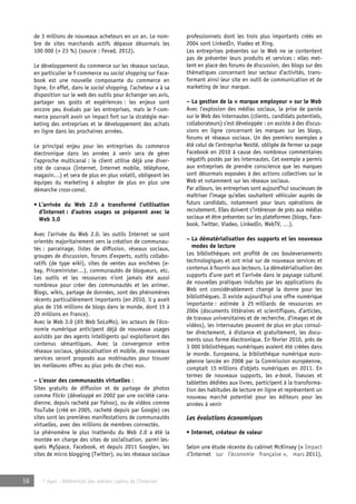 de 3 millions de nouveaux acheteurs en un an. Le nom-bre 
de sites marchands actifs dépasse désormais les 
100 000 (+ 23 %) (source : Fevad, 2012). 
Le développement du commerce sur les réseaux sociaux, 
en particulier le f-commerce ou social shopping sur Face-book 
est une nouvelle composante du commerce en 
ligne. En effet, dans le social shopping, l’acheteur a à sa 
disposition sur le web des outils pour échanger ses avis, 
partager ses goûts et expériences : les enjeux sont 
encore peu évalués par les entreprises, mais le f-com-merce 
pourrait avoir un impact fort sur la stratégie mar-keting 
des entreprises et le développement des achats 
en ligne dans les prochaines années. 
Le principal enjeu pour les entreprises du commerce 
électronique dans les années à venir sera de gérer 
l’approche multicanal : le client utilise déjà une diver-sité 
de canaux (Internet, Internet mobile, téléphone, 
magasin…) et sera de plus en plus volatil, obligeant les 
équipes du marketing à adopter de plus en plus une 
démarche cross-canal. 
• L’arrivée du Web 2.0 a transformé l’utilisation 
d’Internet : d’autres usages se préparent avec le 
Web 3.0 
Avec l’arrivée du Web 2.0, les outils Internet se sont 
orientés majoritairement vers la création de communau-tés 
: parrainage, listes de diffusion, réseaux sociaux, 
groupes de discussion, forums d’experts, outils collabo-ratifs 
(de type wiki), sites de ventes aux enchères (e-bay, 
Priceminister…), communautés de blogueurs, etc. 
Les outils et les ressources n’ont jamais été aussi 
nombreux pour créer des communautés et les animer. 
Blogs, wikis, partage de données, sont des phénomènes 
récents particulièrement importants (en 2010, il y avait 
plus de 156 millions de blogs dans le monde, dont 15 à 
20 millions en France). 
Avec le Web 3.0 (dit Web SoLoMo), les acteurs de l’éco-nomie 
numérique anticipent déjà de nouveaux usages 
assistés par des agents intelligents qui exploiteront des 
contenus sémantiques. Avec la convergence entre 
réseaux sociaux, géolocalisation et mobile, de nouveaux 
services seront proposés aux mobinautes pour trouver 
les meilleures offres au plus près de chez eux. 
– L’essor des communautés virtuelles : 
Sites gratuits de diffusion et de partage de photos 
comme Flickr (développé en 2002 par une société cana-dienne, 
depuis racheté par Yahoo), ou de vidéos comme 
YouTube (créé en 2005, racheté depuis par Google) ces 
sites sont les premières manifestations de communautés 
virtuelles, avec des millions de membres connectés. 
Le phénomène le plus inattendu du Web 2.0 a été la 
montée en charge des sites de socialisation, parmi les-quels 
MySpace, Facebook, et depuis 2011 Google+, les 
sites de micro blogging (Twitter), ou les réseaux sociaux 
16 © Apec - Référentiel des métiers cadres de l’Internet 
professionnels dont les trois plus importants créés en 
2004 sont LinkedIn, Viadeo et Xing. 
Les entreprises présentes sur le Web ne se contentent 
pas de présenter leurs produits et services : elles met-tent 
en place des forums de discussion, des blogs sur des 
thématiques concernant leur secteur d’activités, trans-formant 
ainsi leur site en outil de communication et de 
marketing de leur marque. 
– La gestion de la « marque employeur » sur le Web 
Avec l’explosion des médias sociaux, la prise de parole 
sur le Web des internautes (clients, candidats potentiels, 
collaborateurs) s’est développée : on assiste à des discus-sions 
en ligne concernant les marques sur les blogs, 
forums et réseaux sociaux. Un des premiers exemples a 
été celui de l’entreprise Nestlé, obligée de fermer sa page 
Facebook en 2010 à cause des nombreux commentaires 
négatifs postés par les internautes. Cet exemple a permis 
aux entreprises de prendre conscience que les marques 
sont désormais exposées à des actions collectives sur le 
Web et notamment sur les réseaux sociaux. 
Par ailleurs, les entreprises sont aujourd’hui soucieuses de 
maîtriser l’image qu’elles souhaitent véhiculer auprès de 
futurs candidats, notamment pour leurs opérations de 
recrutement. Elles doivent s’intéresser de près aux médias 
sociaux et être présentes sur les plateformes (blogs, Face-book, 
Twitter, Viadeo, LinkedIn, WebTV, …). 
– La dématérialisation des supports et les nouveaux 
modes de lecture 
Les bibliothèques ont profité de ces bouleversements 
technologiques et ont misé sur de nouveaux services et 
contenus à fournir aux lecteurs. La dématérialisation des 
supports d’une part et l’arrivée dans le paysage culturel 
de nouvelles pratiques induites par les applications du 
Web ont considérablement changé la donne pour les 
bibliothèques. Il existe aujourd’hui une offre numérique 
importante : estimée à 25 milliards de ressources en 
2004 (documents littéraires et scientifiques, d’articles, 
de travaux universitaires et de recherche, d’images et de 
vidéos), les internautes peuvent de plus en plus consul-ter 
directement, à distance et gratuitement, les docu-ments 
sous forme électronique. En février 2010, près de 
3 000 bibliothèques numériques avaient été créées dans 
le monde. Europeana, la bibliothèque numérique euro-péenne 
lancée en 2008 par la Commission européenne, 
comptait 15 millions d’objets numériques en 2011. En 
termes de nouveaux supports, les e-book, liseuses et 
tablettes dédiées aux livres, participent à la transforma-tion 
des habitudes de lecture en ligne et représentent un 
nouveau marché potentiel pour les éditeurs pour les 
années à venir 
Les évolutions économiques 
• Internet, créateur de valeur 
Selon une étude récente du cabinet McKinsey (« Impact 
d’Internet sur l’économie française », mars 2011), 
 