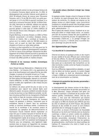 © Apec - Référentiel des métiers cadres de l’Internet 17 
Internet apparaît comme l’un des principaux facteurs de 
la croissance française depuis quinze ans. En effet, le 
développement des activités Internet aurait généré en 
2010 78 milliards d’euros de revenus pour l’économie 
française, soit 3,7 % du PIB. D’ici 2015, son poids pour-rait 
passer à 5,5 % du PIB et pourrait contribuer à un 
quart de la croissance française. De fait, la filière Inter-net 
(FAI, fabricants de matériels, éditeurs de logiciels 
liés à l’Internet, e-commerce, publicité en ligne…) 
pourrait générer à cette date un chiffre d’affaires de 
129 milliards d’euros dans l’Hexagone, selon les prévi-sions 
du cabinet.. 
D’après McKinsey, en termes d’emploi, en 2009, la filière 
Internet concernerait 1,15 million d’emplois directs, 
indirects et induits. Elle a contribué en l’espace de 
quinze ans à la création nette de 700 000 emplois en 
France, soit un quart du total des créations nettes 
d’emplois en France sur cette même période. 
La France se situe aujourd’hui au 17è rang parmi les 34 
pays de l’OCDE en matière de développement numérique. 
La mise en oeuvre d’une politique volontariste de déve-loppement 
de la filière Internet pourrait lui permettre de 
la faire progresser, d’accroître son potentiel de richesse 
et d’avoir des effets positifs en matière d’emploi. 
• Internet et les nouveaux modèles économiques 
d’achat sur mobile 
Selon l’étude faite par Médiamétrie « Téléphonie et Ser-vices 
Mobiles – 3e trimestre 2011 » les applications de 
jeux et de divertissement sont aujourd’hui les plus télé-chargées, 
la presse et l’actualité arrivant au 3e rang. 
Dans le domaine du jeu en ligne sur mobile, la pratique 
de l’item selling s’est développée, reposant sur une moné-tisation 
différente : en effet, l’internaute doit payer pour 
pouvoir accéder plus rapidement à des niveaux de jeux 
plus intéressants. 
Les éditeurs de presse parient de plus en plus sur les 
smartphones pour rajeunir leur lectorat Après avoir 
délaissé le papier, les jeunes semblent consulter de plus 
en plus les journaux sur leur téléphone portable. Les édi-teurs 
de presse profitent de ces changements d’habitude 
pour mettre en ligne de nouveaux contenus payants. 
Enfin, Internet a favorisé l’émergence de nouveaux 
moyens de paiement à distance, notamment avec le 
smartphone destiné à devenir dans les prochaines 
années un terminal monétique mobile. L’ouverture du 
marché de la monétique à de nouveaux acteurs et 
notamment aux opérateurs de télécommunications et 
fournisseurs d’accès Internet devrait représenter un 
enjeu fort pour le secteur bancaire et favoriser de nou-velles 
évolutions sur le marché du numérique. En effet, 
le développement rapide de la banque en ligne (e-ban-king) 
constitue un défi non seulement technologique et 
financier pour ces entreprises, mais également régle-mentaire 
dans la mesure où l’apparition de nouveaux 
moyens de paiement fait naître de nouveaux risques. 
• Les grands acteurs cherchent à élargir leur champ 
d’activité 
En quelques années, Google a réussi à s’imposer et à être 
en situation de quasi-monopole dans le domaine des 
moteurs de recherche. Il a étendu son emprise sur les 
réseaux sociaux en créant Google + pour concurrencer 
Facebook et a racheté de grands sites de partage comme 
Youtube, tout en développant ses propres outils (messa-gerie, 
géolocalisation …). 
Mais le géant des réseaux sociaux, Facebook ne se con-tente 
plus d’être un simple réseau social : en investis-sant 
dans de nouveaux champs tels que la publicité, le 
f-commerce, le couponing, les jeux, les applications pro-fessionnelles 
(Talent.me…), le partage d’images (en 
rachetant Instagram), il cherche ainsi à accroître tou-jours 
davantage ses parts de marché. 
Une réglementation qui s’impose 
• La sécurité de l’e-consommateur 
Internet est devenu en quelques années un des moyens 
les plus rapides et les plus efficaces pour communiquer 
et faire des affaires. Il a donc été indispensable d’enca-drer 
le fonctionnement et l’utilisation du e-commerce. 
Cela passe par la sécurisation des transactions sur les 
sites marchands, la lutte contre les fraudes et la protec-tion 
des acheteurs 
Parmi les différentes réglementations adoptées, on peut 
citer les délais de livraison garantis, le numéro d’appel 
SAV non surtaxé, le droit de rétractation dite loi 
« Chatel » (2008) qui a notamment permis le développe-ment 
de la consommation sur Internet. 
• Internet et la protection des données personnelles : 
un enjeu de taille 
Le développement des réseaux sociaux et des blogs a 
entraîné une multiplication de données personnelles sur 
le Web. Désormais, chaque utilisateur doit gérer une 
« identité numérique » constituée de ses propres infor-mations 
(profils, contributions, photos, sites les plus 
visités…), mais aussi des informations que d’autres 
internautes ont pu laisser sur lui sans son accord. Retirer 
une page sur le Web est d’autant plus difficile que tous 
les sites ne relèvent pas du droit français. Des cabinets 
d’avocats et des sociétés de conseil se sont d’ailleurs 
spécialisés dans le nettoyage de pages sur le Web. 
En juin 2011, la mission d’information de l’Assemblée 
Nationale sur les droits de l’individu dans la révolution 
numérique a relevé un certain nombre de probléma-tiques 
liées à la protection de la vie privée et des 
données personnelles nécessitant l’intervention du 
législateur : autorisation de la CNIL pour les systèmes 
de géolocalisation, clarification du statut juridique de 
l’adresse IP, instauration d’un droit à l’oubli sur les 
réseaux sociaux, … 
 