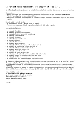 Les référentiels des métiers cadres sont une publication de l’Apec. 
Les référentiels des métiers cadres sont des outils destinés aux étudiants, aux cadres et aux acteurs des ressources humaines. 
Ils permettent : 
- de mieux connaître et faire connaître les métiers cadres d’une fonction ou d’un secteur au moyen de fiches-métiers, 
- d’identifier les entreprises où s’exercent ces métiers, 
- de fournir des informations pratiques permettant au lecteur d’aller plus loin dans la recherche d’un emploi ou pour pourvoir 
un poste. 
Ils sont réalisés à partir de l’analyse : 
- des offres d’emplois confiées à l’Apec et parues sur Internet, 
- d’interviews de recruteurs, de dRH, de responsables opérationnels et de cadres en poste. 
dans la même collection : 
- Les métiers de l’immobilier 
- Les métiers de la logistique et du transport 
- Les métiers des fonctions commerciale et marketing 
- Les métiers de l’agroalimentaire 
- Les métiers de l’assurance 
- Les métiers des ressources humaines 
- Les métiers des télécoms 
- Les métiers de l’informatique 
- Les métiers de la fonction achats 
- Les métiers de la fonction études, recherche et développement 
- Les métiers du secteur sanitaire, social et médico-social 
- Les métiers de la fonction production industrielle 
- Les métiers de la fonction communication 
- Les métiers du secteur de l’énergie 
- Les métiers du secteur de la construction 
- Les métiers cadres du secteur du commerce de détail et de la distribution 
- Les métiers du domaine du fundraising (de la collecte de fonds) 
- Les métiers de l’environnement 
- Les métiers des fonctions finance d’entreprise et de la comptabilité 
Cet ouvrage est créé à l’initiative de l’Apec, Association Pour l’Emploi des Cadres, régie par la loi du 1er juillet 1901. Il s’agit 
d’une oeuvre collective, l’Apec en a la qualité d’auteur. 
L’Apec a été créée en 1966 et est administrée par les partenaires sociaux (MEdEF, CFdT Cadres, CFE-CGC, FO-Cadres, UGICA-CFTC, 
UGICT-CGT). 
Toute reproduction totale ou partielle, par quelque procédé que ce soit, sans l’autorisation expresse et conjointe de l’Apec, est 
strictement interdite et constituerait une contrefaçon (article L. 122-4 et L. 335-2 du Code de la propriété intellectuelle). 
Ont participé à son élaboration : 
Au département Études et recherche de l’Apec : 
Sylvie delattre, responsable de l’activité métiers 
Viviane deschamps, chargée d’études 
Brigitte Bos, manager du pôle études 
Juin 2012 
 