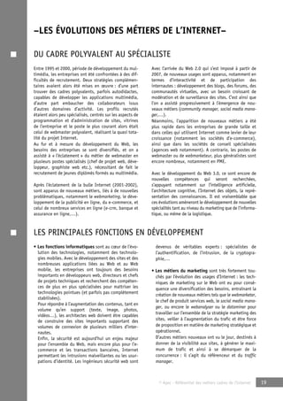 –LES ÉVOLUTIONS DES MÉTIERS DE L’INTERNET– 
DU CADRE POLYVALENT AU SPÉCIALISTE 
© Apec - Référentiel des métiers cadres de l’Internet 19 
Entre 1995 et 2000, période de développement du mul-timédia, 
les entreprises ont été confrontées à des dif-ficultés 
de recrutement. Deux stratégies complémen-taires 
avaient alors été mises en oeuvre : d’une part 
trouver des cadres polyvalents, parfois autodidactes, 
capables de développer les applications multimédia, 
d’autre part embaucher des collaborateurs issus 
d’autres domaines d’activité. Les profils recrutés 
étaient alors peu spécialisés, centrés sur les aspects de 
programmation et d’administration de sites, vitrines 
de l’entreprise et le poste le plus courant alors était 
celui de webmaster polyvalent, réalisant la quasi tota-lité 
du projet Internet. 
Au fur et à mesure du développement du Web, les 
besoins des entreprises se sont diversifiés, et on a 
assisté à « l’éclatement » du métier de webmaster en 
plusieurs postes spécialisés (chef de projet web, déve-loppeur, 
graphiste web etc.), nécessitant de fait le 
recrutement de jeunes diplômés formés au multimédia. 
Après l’éclatement de la bulle Internet (2001-2002), 
sont apparus de nouveaux métiers, liés à de nouvelles 
problématiques, notamment le webmarketing, le déve-loppement 
de la publicité en ligne, du e-commerce, et 
celui de nombreux services en ligne (e-crm, banque et 
assurance en ligne,…). 
Avec l’arrivée du Web 2.0 qui s’est imposé à partir de 
2007, de nouveaux usages sont apparus, notamment en 
termes d’interactivité et de participation des 
internautes : développement des blogs, des forums, des 
communautés virtuelles, avec un besoin croissant de 
modération et de surveillance des sites. C’est ainsi que 
l’on a assisté progressivement à l’émergence de nou-veaux 
métiers (community manager, social media mana-ger,…). 
Néanmoins, l’apparition de nouveaux métiers a été 
plus rapide dans les entreprises de grande taille et 
dans celles qui utilisent Internet comme levier de leur 
croissance (notamment les sociétés d’e-commerce), 
ainsi que dans les sociétés de conseil spécialisées 
(agences web notamment). A contrario, les postes de 
webmaster ou de webmarketeur, plus généralistes sont 
encore nombreux, notamment en PME. 
Avec le développement du Web 3.0, ce sont encore de 
nouvelles compétences qui seront recherchées, 
s’appuyant notamment sur l’intelligence artificielle, 
l’architecture cognitive, l’Internet des objets, la repré-sentation 
des connaissances. Il est vraisemblable que 
ces évolutions amèneront le développement de nouvelles 
spécialités tant au niveau du marketing que de l’informa-tique, 
ou même de la logistique. 
LES PRINCIPALES FONCTIONS EN DÉVELOPPEMENT 
• Les fonctions informatiques sont au coeur de l’évo-lution 
des technologies, notamment des technolo-gies 
mobiles. Avec le développement des sites et des 
nombreuses applications liées au Web et au Web 
mobile, les entreprises ont toujours des besoins 
importants en développeurs web, directeurs et chefs 
de projets techniques et recherchent des compéten-ces 
de plus en plus spécialisées pour maîtriser les 
technologies pointues (et parfois pas complètement 
stabilisées). 
Pour répondre à l’augmentation des contenus, tant en 
volume qu’en support (texte, image, photos, 
vidéos…), les architectes web doivent être capables 
de construire des sites importants supportant des 
volumes de connexion de plusieurs milliers d’inter-nautes. 
Enfin, la sécurité est aujourd’hui un enjeu majeur 
pour l’ensemble du Web, mais encore plus pour l’e-commerce 
et les transactions bancaires, Internet 
permettant les intrusions malveillantes ou les usur-pations 
d’identité. Les ingénieurs sécurité web sont 
devenus de véritables experts : spécialistes de 
l’authentification, de l’intrusion, de la cryptogra-phie,… 
• Les métiers du marketing sont très fortement tou-chés 
par l’évolution des usages d’Internet : les tech-niques 
de marketing sur le Web ont eu pour consé-quence 
une diversification des besoins, entraînant la 
création de nouveaux métiers tels que le webmarketer, 
le chef de produit services web, le social media mana-ger, 
ou encore le webanalyser ou le dataminer pour 
travailler sur l’ensemble de la stratégie marketing des 
sites, veiller à l’augmentation du trafic et être force 
de proposition en matière de marketing stratégique et 
opérationnel. 
D’autres métiers nouveaux ont vu le jour, destinés à 
donner de la visibilité aux sites, à générer le maxi-mum 
de trafic et ainsi à se démarquer de la 
concurrence : il s’agit du référenceur et du traffic 
manager. 
 