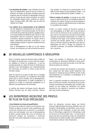 • Les fonctions de création : avec l’évolution des sites 
web et le déploiement visuel de tous les services sur 
Internet, les métiers de directeur artistique web et de 
graphiste web sont amenés à se développer surtout en 
agence. En plus des pré-requis artistiques, les créatifs 
du multimédia doivent savoir combiner les techno-logies 
classiques (DAO, CAO, PAO), avec les outils de 
création sur le Web. 
• Les métiers de la communication et de l’éditorial 
ont été également révolutionnés par l’arrivée de ce 
nouveau support. Si les grands groupes ont très tôt vu 
la nécessité de recruter des personnes capables d’assu-rer 
la responsabilité de l’éditorial web, de plus en plus 
d’entreprises (sites de e-commerce, agences de com-munication, 
grandes entreprises du secteur privé et 
public, collectivités territoriales, associations…) ont 
intégré progressivement ce type de compétences dans 
leurs équipes. 
Avec le développement du Web 2.0 et des réseaux 
sociaux, les entreprises ont créé la fonction de commu-nity 
20 © Apec - Référentiel des métiers cadres de l’Internet 
manager, en charge de la communication sur le 
Web et sur les réseaux sociaux (Facebook, Twitter…) ou 
sur les réseaux professionnels (Viadeo, LinkedIn…). 
• Dans le secteur du gaming, le passage du jeu vidéo 
au jeu en ligne et/ou au jeu sur smartphone amène les 
directeurs de création de jeux et les game designers à 
prendre en compte les spécificités du jeu en ligne dans 
la conception des produits. 
• Enfin, un certain nombre de fonctions support se 
sont développées sur le Web, dont le juriste spécia-lisé 
en droit de l’Internet et des nouvelles technolo-gies. 
Avec la croissance du e-commerce et les problé-matiques 
de propriété intellectuelle sur le Web, les 
entreprises font appel à des cabinets juridiques ou 
recrutent des juristes experts dans ce domaine. A 
terme, la fonction devrait se spécialiser avec des pro-blématiques 
de droit à l’image, de protection de 
l’identité numérique, de propriété intellectuelle ou 
de e-commerce. 
DE NOUVELLES COMPÉTENCES À DÉVELOPPER 
Dans ce contexte, toutes les fonctions liées au Web ont 
dû intégrer de manière plus ou moins forte des exigen-ces 
adaptées en termes de compétences : il sera par 
exemple demandé aux cadres d’innover et d’anticiper les 
évolutions tant technologiques que comportementales 
des internautes, de susciter ou suivre au plus près les 
nouveaux usages. 
Selon les besoins et la place du Web dans la stratégie 
marketing des entreprises, les compétences demandées 
seront plus ou moins orientées vers le développement, 
l’éditorial, le référencement, le traffic management, la 
publicité sur le Web, le community management ou la 
rédaction de spécifications fonctionnelles. 
La maîtrise des aspects techniques touche désormais 
d’autres fonctions que les seules fonctions informa-tiques 
: par exemple, le référenceur web, outre ses 
connaissances en techniques d’affiliation, devra maîtri-ser 
l’architecture des bases de données et les CMS (sys-tèmes 
de gestion de contenu). 
La sécurité des données (de l’entreprise ou personnel-les), 
compte tenu des enjeux qu’elle représente, doit 
être prise en compte par tous les métiers du web, et plus 
particulièrement par l’architecte, le développeur et la 
maîtrise d’ouvrage. 
Enfin, la capacité à travailler en mode projet et les qua-lités 
en termes de curiosité, d’innovation et de commu-nication 
sont devenues essentielles pour travailler rapi-dement 
sur des projets qui demandent une grande 
réactivité et une capacité à convaincre ses interlocu-teurs 
tant internes qu’externes. 
LES ENTREPRISES RECRUTENT DES PROFILS 
DE PLUS EN PLUS SPÉCIALISÉS 
• Une élévation du niveau de qualification 
Si la jeunesse du Web et l’absence de formations spé-cifiques 
au départ ont permis à des autodidactes pas-sionnés 
de travailler dans ce domaine, la complexifi-cation 
des technologies ainsi que le développement 
du Web à grande échelle dans tous les domaines de 
l’économie obligent les entreprises à rechercher 
désormais des profils diplômés et de plus en plus spé-cialisés. 
Ainsi, les entreprises recrutent depuis une dizaine 
d’années majoritairement des jeunes diplômés avec une 
formation initiale dédiée au multimédia, voire une dou-ble 
formation (à titre d’exemples, on peut citer marke-ting 
et informatique, graphisme et informatique, école 
de commerce et communication web…) et tout laisse à 
penser que dans les prochaines années, les perspectives 
d’emploi dans les métiers du Web, sites et portails Inter-net 
devraient continuer à être importantes. 
 