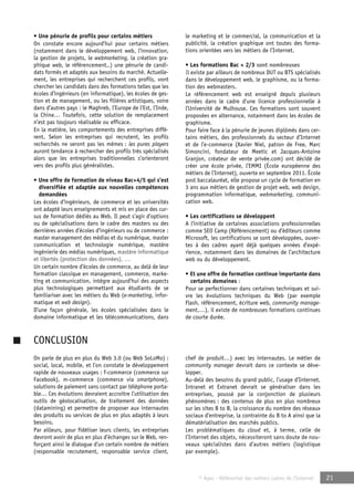 © Apec - Référentiel des métiers cadres de l’Internet 21 
• Une pénurie de profils pour certains métiers 
On constate encore aujourd’hui pour certains métiers 
(notamment dans le développement web, l’innovation, 
la gestion de projets, le webmarketing, la création gra-phique 
web, le référencement..) une pénurie de candi-dats 
formés et adaptés aux besoins du marché. Actuelle-ment, 
les entreprises qui recherchent ces profils, vont 
chercher les candidats dans des formations telles que les 
écoles d’ingénieurs (en informatique), les écoles de ges-tion 
et de management, ou les filières artistiques, voire 
dans d’autres pays : le Maghreb, l’Europe de l’Est, l’Inde, 
la Chine… Toutefois, cette solution de remplacement 
n’est pas toujours réalisable ou efficace. 
En la matière, les comportements des entreprises diffè-rent. 
Selon les entreprises qui recrutent, les profils 
recherchés ne seront pas les mêmes : les pures players 
auront tendance à rechercher des profils très spécialisés 
alors que les entreprises traditionnelles s’orienteront 
vers des profils plus généralistes. 
• Une offre de formation de niveau Bac+4/5 qui s’est 
diversifiée et adaptée aux nouvelles compétences 
demandées 
Les écoles d’ingénieurs, de commerce et les universités 
ont adapté leurs enseignements et mis en place des cur-sus 
de formation dédiés au Web. Il peut s’agir d’options 
ou de spécialisations dans le cadre des masters ou des 
dernières années d’écoles d’ingénieurs ou de commerce : 
master management des médias et du numérique, master 
communication et technologie numérique, mastère 
ingénierie des médias numériques, mastère informatique 
et libertés (protection des données), … 
Un certain nombre d’écoles de commerce, au delà de leur 
formation classique en management, commerce, marke-ting 
et communication, intègre aujourd’hui des aspects 
plus technologiques permettant aux étudiants de se 
familiariser avec les métiers du Web (e-marketing, infor-matique 
et web design). 
D’une façon générale, les écoles spécialisées dans le 
domaine informatique et les télécommunications, dans 
le marketing et le commercial, la communication et la 
publicité, la création graphique ont toutes des forma-tions 
orientées vers les métiers de l’Internet. 
• Les formations Bac + 2/3 sont nombreuses 
Il existe par ailleurs de nombreux DUT ou BTS spécialisés 
dans le développement web, le graphisme, ou la forma-tion 
des webmasters. 
Le référencement web est enseigné depuis plusieurs 
années dans le cadre d’une licence professionnelle à 
l’Université de Mulhouse. Ces formations sont souvent 
proposées en alternance, notamment dans les écoles de 
graphisme. 
Pour faire face à la pénurie de jeunes diplômés dans cer-tains 
métiers, des professionnels du secteur d’Internet 
et de l’e-commerce (Xavier Niel, patron de Free, Marc 
Simoncini, fondateur de Meetic et Jacques-Antoine 
Granjon, créateur de vente privée.com) ont décidé de 
créer une école privée, l’EMMI (École européenne des 
métiers de l’Internet), ouverte en septembre 2011. École 
post baccalauréat, elle propose un cycle de formation en 
3 ans aux métiers de gestion de projet web, web design, 
programmation informatique, webmarketing, communi-cation 
web. 
• Les certifications se développent 
A l’initiative de certaines associations professionnelles 
comme SEO Camp (Référencement) ou d’éditeurs comme 
Microsoft, les certifications se sont développées, ouver-tes 
à des cadres ayant déjà quelques années d’expé-rience, 
notamment dans les domaines de l’architecture 
web ou du développement. 
• Et une offre de formation continue importante dans 
certains domaines : 
Pour se perfectionner dans certaines techniques et sui-vre 
les évolutions techniques du Web (par exemple 
Flash, référencement, écriture web, community manage-ment,…), 
il existe de nombreuses formations continues 
de courte durée. 
CONCLUSION 
On parle de plus en plus du Web 3.0 (ou Web SoLoMo) : 
social, local, mobile, et l’on constate le développement 
rapide de nouveaux usages : f-commerce (commerce sur 
Facebook), m-commerce (commerce via smartphone), 
solutions de paiement sans contact par téléphone porta-ble… 
Ces évolutions devraient accroître l’utilisation des 
outils de géolocalisation, de traitement des données 
(datamining) et permettre de proposer aux internautes 
des produits ou services de plus en plus adaptés à leurs 
besoins. 
Par ailleurs, pour fidéliser leurs clients, les entreprises 
devront avoir de plus en plus d’échanges sur le Web, ren-forçant 
ainsi le dialogue d’un certain nombre de métiers 
(responsable recrutement, responsable service client, 
chef de produit…) avec les internautes. Le métier de 
community manager devrait dans ce contexte se déve-lopper. 
Au-delà des besoins du grand public, l’usage d’Internet, 
Intranet et Extranet devrait se généraliser dans les 
entreprises, poussé par la conjonction de plusieurs 
phénomènes : des contenus de plus en plus nombreux 
sur les sites B to B, la croissance du nombre des réseaux 
sociaux d’entreprise, la contrainte du B to A ainsi que la 
dématérialisation des marchés publics. 
Les problématiques du cloud et, à terme, celle de 
l’Internet des objets, nécessiteront sans doute de nou-veaux 
spécialistes dans d’autres métiers (logistique 
par exemple). 
 