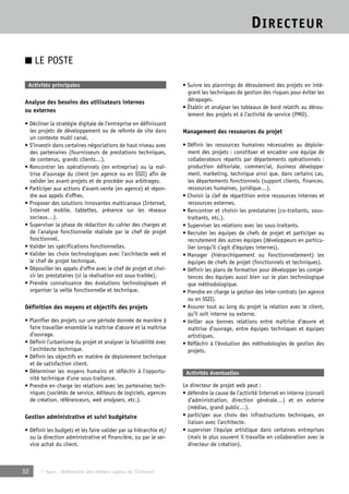 DIRECTEUR 
■ LE POSTE 
Activités principales 
Analyse des besoins des utilisateurs internes 
ou externes 
• Décliner la stratégie digitale de l’entreprise en définissant 
les projets de développement ou de refonte de site dans 
un contexte multi canal. 
• S’investir dans certaines négociations de haut niveau avec 
des partenaires (fournisseurs de prestations techniques, 
de contenus, grands clients…). 
• Rencontrer les opérationnels (en entreprise) ou la maî-trise 
d’ouvrage du client (en agence ou en SSII) afin de 
valider les avant-projets et de procéder aux arbitrages. 
• Participer aux actions d’avant-vente (en agence) et répon-dre 
aux appels d’offres. 
• Proposer des solutions innovantes multicanaux (Internet, 
Internet mobile, tablettes, présence sur les réseaux 
sociaux…). 
• Superviser la phase de rédaction du cahier des charges et 
de l’analyse fonctionnelle réalisée par le chef de projet 
fonctionnel. 
• Valider les spécifications fonctionnelles. 
• Valider les choix technologiques avec l’architecte web et 
le chef de projet technique. 
• Dépouiller les appels d’offre avec le chef de projet et choi-sir 
les prestataires (si la réalisation est sous-traitée). 
• Prendre connaissance des évolutions technologiques et 
organiser la veille fonctionnelle et technique. 
Définition des moyens et objectifs des projets 
• Planifier des projets sur une période donnée de manière à 
faire travailler ensemble la maîtrise d’oeuvre et la maîtrise 
d’ouvrage. 
• Définir l’urbanisme du projet et analyser la faisabilité avec 
l’architecte technique. 
• Définir les objectifs en matière de déploiement technique 
et de satisfaction client. 
• Déterminer les moyens humains et réfléchir à l’opportu-nité 
technique d’une sous-traitance. 
• Prendre en charge les relations avec les partenaires tech-niques 
(sociétés de service, éditeurs de logiciels, agences 
de création, référenceurs, web analysers, etc.). 
Gestion administrative et suivi budgétaire 
• Définir les budgets et les faire valider par sa hiérarchie et/ 
ou la direction administrative et financière, ou par le ser-vice 
achat du client. 
32 © Apec - Référentiel des métiers cadres de l’Internet 
• Suivre les plannings de déroulement des projets en inté-grant 
les techniques de gestion des risques pour éviter les 
dérapages. 
• Établir et analyser les tableaux de bord relatifs au dérou-lement 
des projets et à l’activité de service (PMO). 
Management des ressources du projet 
• Définir les ressources humaines nécessaires au déploie-ment 
des projets : constituer et encadrer une équipe de 
collaborateurs répartis par départements opérationnels : 
production éditoriale, commercial, business développe-ment, 
marketing, technique ainsi que, dans certains cas, 
les départements fonctionnels (support clients, finances, 
ressources humaines, juridique…). 
• Choisir la clef de répartition entre ressources internes et 
ressources externes. 
• Rencontrer et choisir les prestataires (co-traitants, sous-traitants, 
etc.). 
• Superviser les relations avec les sous-traitants. 
• Recruter les équipes de chefs de projet et participer au 
recrutement des autres équipes (développeurs en particu-lier 
lorsqu’il s’agit d’équipes internes). 
• Manager (hiérarchiquement ou fonctionnellement) les 
équipes de chefs de projet (fonctionnels et techniques). 
• Définir les plans de formation pour développer les compé-tences 
des équipes aussi bien sur le plan technologique 
que méthodologique. 
• Prendre en charge la gestion des inter-contrats (en agence 
ou en SSII). 
• Assurer tout au long du projet la relation avec le client, 
qu’il soit interne ou externe. 
• Veiller aux bonnes relations entre maîtrise d’oeuvre et 
maîtrise d’ouvrage, entre équipes techniques et équipes 
artistiques. 
• Réfléchir à l’évolution des méthodologies de gestion des 
projets. 
Activités éventuelles 
Le directeur de projet web peut : 
• défendre la cause de l’activité Internet en interne (conseil 
d’administration, direction générale…) et en externe 
(médias, grand public…). 
• participer aux choix des infrastructures techniques, en 
liaison avec l’architecte. 
• superviser l’équipe artistique dans certaines entreprises 
(mais le plus souvent il travaille en collaboration avec le 
directeur de création). 
 