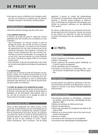 © Apec - Référentiel des métiers cadres de l’Internet 33 
DE PROJET WEB 
• être amené à assurer la définition de la stratégie numéri-que 
dans les entreprises ne disposant pas de directeur 
stratégie numérique ni de directeur marketing digital. 
Variabilité des activités 
L’activité du directeur de projet web peut varier selon : 
• Les conditions d’exercice 
Le directeur de projet web prend en charge des missions 
spécifiques selon qu’il travaille chez un prestataire ou chez 
l’utilisateur : 
– chez le prestataire, ses missions incluent, en plus du 
pilotage de projets, des activités de veille et d’analyse 
des offres concurrentes, une présence et des fonctions 
de représentation lors des salons professionnels et des 
séminaires techniques. Plus largement, le directeur de 
projet s’investit fréquemment dans des activités com-merciales 
ou technico-commerciales. Il ne prospecte pas 
au sens strict, mais peut exploiter son carnet d’adresses 
et surtout il participe aux appels d’offre et aux phases 
d’avant-vente ; 
– chez l’utilisateur, le directeur de projet web se voit confier 
des missions essentiellement techniques et de pilotage de 
projet. 
• La spécialisation 
Le poste varie en fonction du profil de l’employeur (en par-ticulier 
sa taille), de la finalité transactionnelle ou non de 
l’activité (activités orientées vers le marketing et le com-mercial 
comme le e-commerce ou vers la communication 
notamment sites éditoriaux), de la cible de l’activité Inter-net 
(grand public ou entreprises) 
• La taille des équipes et la complexité des projets 
Le poste de directeur de projet web peut coexister avec celui 
de directeur technique pour des projets de grande taille ou 
développés sur des technologies multi-supports. Dans ce 
cas, son rôle se concentre sur le pilotage de projet et 
l’avant-vente (s’il travaille en agence). 
Facteurs d’évolution du métier 
L’essor du Web collaboratif, des médias sociaux, et des 
enjeux liés au webmarketing ainsi que le développement du 
Web mobile et de la multiplicité des standards complexi-fient 
les problématiques techniques. De plus, les exigences 
croissantes des clients en termes de fonctionnalité et de 
réactivité amènent les directeurs de projets à gérer des 
projets de plus en plus complexes et variés : réseaux 
sociaux d’entreprises, sites e-commerce ; cela les oblige 
également à prendre en compte des problématiques 
d’architecture et d’exploitation (disponibilité de la bande 
passante…), sécurité, marque employeur et référence-ment, 
et d’anticiper les changements technologiques pour 
faciliter les évolutions ultérieures sur des plateformes 
multi supports. 
Par ailleurs, le Web devenant une composante de l’ensem-ble 
des applications de l’entreprise, le poste sera de plus 
en plus amené à se rapprocher de celui des directeurs 
de projet informatique avec des compétences marketing 
exigées. 
■ LE PROFIL 
Diplômes requis 
• Écoles d’ingénieurs (informatique, généraliste). 
• Master 2 informatique. 
• Écoles supérieures de commerce (option marketing), ou 
3e cycle en gestion/management. 
• Écoles spécialisées dans le multimédia. 
• Formations universitaires en informatique Bac + 4/5. 
Une formation complémentaire de type MBA est appré-ciée. 
Durée d’expérience 
Ce poste requiert une expérience significative à des fonc-tions 
de direction d’activités ou de département, ce qui cor-respond 
au minimum à une dizaine d’années d’expérience 
professionnelle. 
Compétences techniques 
• Connaissances générales en informatique : architecture 
des systèmes, bases de données, méthodologies de déve-loppement, 
CRM,… 
• Notions de techniques de référencement web. 
• Notions de webmarketing. 
• Maîtrise des techniques de management de projet et des 
outils de PMO. 
• Maîtrise de la communication orale et des outils de pré-sentation 
(Powerpoint). 
• Maîtrise de l’anglais. 
• Connaissance des techniques de suivi budgétaire. 
• Connaissance des méthodologies de développement. 
 