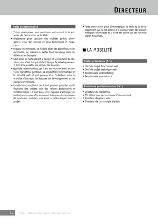 DIRECTEUR 
Traits de personnalité 
• Vision stratégique pour participer activement à la pré-sence 
de l’entreprise sur le Web. 
• Diplomatie pour concilier des intérêts parfois diver-gents 
: ceux des métiers et ceux techniques et finan-ciers. 
• Rigueur et méthode, car il doit gérer les plannings et les 
méthodes, de manière à éviter tout dérapage dans les 
délais et les budgets. 
• Goût pour le management d’équipe et la conduite de réu-nions, 
car c’est lui qui pilote l’équipe de développement. 
Il doit être capable de motiver les équipes. 
• Qualités relationnelles, car il est en relation avec les ser-vices 
marketing, juridique, la production informatique et 
la sécurité web et doit pouvoir être l’interface entre la 
maîtrise d’ouvrage, les équipes de développement et les 
équipes artistiques. 
• Créativité et réactivité, car il doit pouvoir gérer les modi-fications 
des projets pour des raisons budgétaires et 
fonctionnelles ; il doit aussi être capable d’anticiper les 
évolutions futures afin de pouvoir intégrer ultérieurement 
de nouveaux modules sans avoir à redévelopper tout le 
projet. 
34 © Apec - Référentiel des métiers cadres de l’Internet 
• Forte motivation pour l’informatique, le Web et le déve-loppement 
car il est amené à se plonger dans les problé-matiques 
techniques et à faire des choix sur des techno-logies 
nouvelles. 
■ LA MOBILITÉ 
Postes précédents (P-1) 
• Chef de projet fonctionnel web 
• Chef de projet technique web 
• Responsable webmarketing 
• Responsable e-commerce 
Évolutions professionnelles (P+1) 
• Directeur du marketing 
• DSI (Directeur des systèmes d’information) 
• Directeur d’agence web 
• Directeur de la stratégie digitale 
 