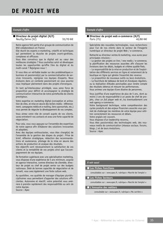 © Apec - Référentiel des métiers cadres de l’Internet 35 
DE PROJET WEB 
Exemple d’offre 
■ Directeur de projet digital (H/F) 
Neuilly/Seine (92) 55/70 K€ 
Notre agence fait partie d’un groupe de communication de 
850 collaborateurs en France 
Elle réunit les experts e-marketing, créatifs et techniques 
qui permettent la réussite de projets avant-gardistes, 
complexes et efficaces 
Vous êtes convaincu que le digital est au coeur des 
meilleures stratégies ? Vous souhaitez saisir et développer 
toutes les opportunités qu’offre l’ère du digital et du 
multi-canal ? Rejoignez-nous ! 
Si vous êtes un véritable leader sur des problématiques e-business 
et passionné(e) par la commercialisation de ser-vices 
innovants, rejoignez nos équipes d’experts. Nous 
évoluons dans un contexte passionnant où vous pourrez 
vous impliquer pleinement dans des projets d’envergure. 
En tant qu’interlocuteur privilégié, vous serez force de 
proposition pour définir et accompagner la stratégie de 
communication interactive de notre portefeuille de clients 
prestigieux. 
Votre expertise en marketing digital (conception et anima-tion 
de sites, et mise en oeuvre des leviers media : référence-ment, 
campagnes média et e-mailing, liens sponsorisés, etc.) 
vous permet de négocier le développement de vos comptes. 
Vous aimez votre rôle de conseil auprès de vos clients, 
savez entretenir vos contacts et avez une forte capacité de 
négociation. 
Pour cela, vous vous appuyez sur l’ensemble des expertises 
de notre agence afin d’élaborer des solutions innovantes 
et adaptées. 
Avec des équipes enthousiastes, vous êtes chargé(e) de 
l’ensemble de la gestion des étapes du projet : Prise de 
brief, réflexion stratégique, rédaction des recommanda-tions 
et soutenance, pilotage de la mise en oeuvre des 
actions de production et analyse des résultats. 
Vos objectifs sont nécessairement la satisfaction de vos 
clients et la rentabilité de vos projets ainsi que l’accom-pagnement 
de vos équipes. 
De formation supérieure avec une spécialisation marketing, 
vous disposez d’une expérience de 5 ans minimum, acquise 
en agence interactive, comme directeur de clientèle, direc-teur 
de projet ou chef de projet senior sur des budgets 
nationaux. Doté de bonnes capacités de négociation et de 
conseil, vous avez également une forte culture web. 
Au quotidien, vos qualités de manager d’équipes pluridis-ciplinaires 
vous permettent d’apporter des solutions effi-cientes. 
Autonome et réactif, votre potentiel vous amè-nera 
à prendre rapidement des responsabilités au sein de 
notre équipe. 
Source : Apec 
Exemple d’offre 
■ Directeur de projet web e-commerce (H/F) 
Paris (75) 40/80 K€ 
Spécialiste des nouvelles technologies, nous recherchons 
pour l’un de nos clients dans le secteur de l’imagerie 
numérique un directeur de projet Web / e-commerce. 
Rattaché au directeur ventes & marketing, vous aurez pour 
principales missions : 
– La gestion des projets on line / new media / e-commerce, 
la planification des ressources associées afin d’assurer les 
livraisons dans les délais, budgets et critères qualité fixés. 
– La responsabilité de la mise en production et de l’exploi-tation 
des différents services en ligne et notamment de la 
boutique en ligne qui génère l’essentiel des revenus 
– La proposition de nouveaux outils ou leurs évolutions. 
– La fourniture de tableaux de bord et d’analyses réguliers, 
ou la réalisation d’études ponctuelles pour rendre compte 
des résultats obtenus et mesurer les performances. 
Vous animez une équipe d’une dizaine de personnes. 
Vous justifiez d’une expérience de plus de 5 ans, dont au 
moins 2 ans de responsabilité à un poste de chef de pro-jets, 
chez un full player web et /ou éventuellement une 
web agency e-commerce. 
Votre background technique, votre compréhension des 
cycles produits et des enjeux financiers associés vous per-met 
de challenger les membres de votre équipe pour arbi-trer 
correctement les ressources et délais. 
Votre anglais est courant. 
Vous disposez d’un leadership reconnu. 
Vous êtes passionné(e) des technologies web, des nou-veaux 
media de communication (réseaux sociaux, forums, 
blogs..) et de leurs évolutions. 
Source : Apec 
À voir aussi 
■ Les Fiches Fonctions 
consultables sur : www.apec.fr, rubrique « Marché de l’emploi » 
■ Les Fiches Secteurs 
consultables sur : www.apec.fr, rubrique « Marché de l’emploi » 
■ L’Annuaire des métiers 
consultable sur : www.apec.fr, rubrique « Ma carrière » 
 