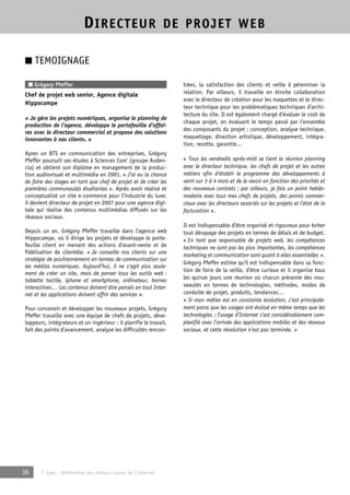 DIRECTEUR DE PROJET WEB 
■ TEMOIGNAGE 
■ Grégory Pfeffer 
Chef de projet web senior, Agence digitale 
Hippocampe 
« Je gère les projets numériques, organise le planning de 
production de l’agence, développe le portefeuille d’affai-res 
avec le directeur commercial et propose des solutions 
innovantes à nos clients. » 
Apres un BTS en communication des entreprises, Grégory 
Pfeffer poursuit ses études à Sciences Com’ (groupe Auden-cia) 
et obtient son diplôme en management de la produc-tion 
audiovisuel et multimédia en 2001. « J’ai eu la chance 
de faire des stages en tant que chef de projet et de créer les 
premières communautés étudiantes ». Après avoir réalisé et 
conceptualisé un site e-commerce pour l’industrie du luxe, 
il devient directeur de projet en 2007 pour une agence digi-tale 
qui réalise des contenus multimédias diffusés sur les 
réseaux sociaux. 
Depuis un an, Grégory Pfeffer travaille dans l’agence web 
Hippocampe, où il dirige les projets et développe le porte-feuille 
client en menant des actions d’avant-vente et de 
fidélisation de clientèle. « Je conseille nos clients sur une 
stratégie de positionnement en termes de communication sur 
les médias numériques. Aujourd’hui, il ne s’agit plus seule-ment 
de créer un site, mais de penser tous les outils web : 
tablette tactile, iphone et smartphone, ordinateur, bornes 
interactives… Les contenus doivent être pensés en tout Inter-net 
et les applications doivent offrir des services ». 
Pour concevoir et développer les nouveaux projets, Grégory 
Pfeffer travaille avec une équipe de chefs de projets, déve-loppeurs, 
intégrateurs et un ingénieur : il planifie le travail, 
fait des points d’avancement, analyse les difficultés rencon-trées, 
36 © Apec - Référentiel des métiers cadres de l’Internet 
la satisfaction des clients et veille à pérenniser la 
relation. Par ailleurs, il travaille en étroite collaboration 
avec le directeur de création pour les maquettes et le direc-teur 
technique pour les problématiques techniques d’archi-tecture 
du site. Il est également chargé d’évaluer le coût de 
chaque projet, en évaluant le temps passé par l’ensemble 
des composants du projet : conception, analyse technique, 
maquettage, direction artistique, développement, intégra-tion, 
recette, garantie… 
« Tous les vendredis après-midi se tient la réunion planning 
avec le directeur technique, les chefs de projet et les autres 
métiers afin d’établir le programme des développements à 
venir sur 3 à 4 mois et de le revoir en fonction des priorités et 
des nouveaux contrats ; par ailleurs, je fais un point hebdo-madaire 
avec tous mes chefs de projets, des points commer-ciaux 
avec les directeurs associés sur les projets et l’état de la 
facturation ». 
Il est indispensable d’être organisé et rigoureux pour éviter 
tout dérapage des projets en termes de délais et de budget. 
« En tant que responsable de projets web, les compétences 
techniques ne sont pas les plus importantes, les compétences 
marketing et communication sont quant à elles essentielles ». 
Grégory Pfeffer estime qu’il est indispensable dans sa fonc-tion 
de faire de la veille, d’être curieux et il organise tous 
les quinze jours une réunion où chacun présente des nou-veautés 
en termes de technologies, méthodes, modes de 
conduite de projet, produits, tendances… 
« Si mon métier est en constante évolution, c’est principale-ment 
parce que les usages ont évolué en même temps que les 
technologies ; l’usage d’Internet s’est considérablement com-plexifié 
avec l’arrivée des applications mobiles et des réseaux 
sociaux, et cette révolution n’est pas terminée. » 
 