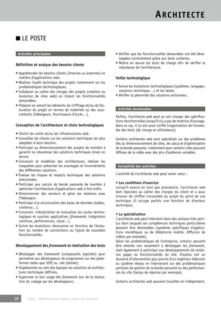 ARCHITECTE 
■ LE POSTE 
Activités principales 
Définition et analyse des besoins clients 
• Appréhender les besoins clients (internes ou externes) en 
matière d’applications web. 
• Réaliser l’audit technique des projets notamment sur les 
problématiques technologiques. 
• Collaborer au cahier des charges des projets (création ou 
évolution de sites web) en listant les fonctionnalités 
demandées. 
• Préparer en amont les éléments de chiffrage et/ou de fac-turation 
du projet en termes de matériels ou des sous-traitants 
(hébergeurs, fournisseurs d’accès…). 
Conception de l’architecture et choix technologiques 
• Choisir les outils et/ou les infrastructures web. 
• Conseiller les clients sur les solutions techniques les plus 
adaptées à leurs besoins. 
• Participer au dimensionnement des projets de manière à 
garantir la robustesse des solutions techniques mises en 
oeuvre. 
• Concevoir et modéliser des architectures, réaliser les 
maquettes pour présenter les avantages et inconvénients 
des différentes solutions. 
• Évaluer les risques et impacts techniques des solutions 
préconisées. 
• Participer aux calculs de bande passante de manière à 
optimiser l’architecture d’applications web à fort trafic. 
• Dimensionner des serveurs et gérer les relations avec 
l’hébergeur. 
• Participer à la structuration des bases de données (tables, 
contenus…). 
• Concevoir, industrialiser et mutualiser les socles techno-logiques 
et couches applicatives (framework, intégration 
continue, performances, cloud…). 
• Suivre les évolutions nécessaires en fonction de l’évolu-tion 
du nombre de connections ou l’ajout de nouvelles 
fonctionnalités. 
Développement des framework et réalisation des tests 
• Développer des framework (composants logiciels) pour 
permettre aux développeurs de programmer sur des plate-formes 
telles que J2EE ou .net (dotnet). 
• Implémenter au sein des équipes les solutions et architec-tures 
techniques définies. 
• Superviser le bon usage des framework lors de la réalisa-tion 
du codage par les développeurs. 
38 © Apec - Référentiel des métiers cadres de l’Internet 
• Vérifier que les fonctionnalités demandées ont été déve-loppées 
correctement grâce aux tests unitaires. 
• Mettre en oeuvre les tests de charge afin de vérifier la 
robustesse de l’architecture. 
Veille technologique 
• Suivre les évolutions technologiques (systèmes, langages, 
solutions techniques…) et les tester. 
• Vérifier la pérennité des solutions existantes. 
Activités éventuelles 
Parfois, l’architecte web peut se voir charger des spécifica-tions 
fonctionnelles lorsqu’il n’y a pas de maîtrise d’ouvrage. 
Dans ce cas, il lui est aussi confié l’organisation de l’ensem-ble 
des tests (de charge et utilisateurs). 
Certains architectes web sont spécialisés sur des problèmes 
liés au dimensionnement de sites, de calcul et d’optimisation 
de la bande passante, notamment pour certains sites pouvant 
diffuser de la vidéo avec des pics d’audience variables. 
Variabilité des activités 
L’activité de l’architecte web peut varier selon : 
• Les conditions d’exercice 
Lorsqu’il exerce en tant que prestataire, l’architecte web 
doit répondre au cahier des charges du client et a pour 
mission de chiffrer l’ensemble du projet du point de vue 
technique (il occupe parfois une fonction de directeur 
technique). 
• La spécialisation 
L’architecte web peut intervenir dans des secteurs très poin-tus 
dans lesquels les compétences techniques particulières 
peuvent être demandées (systèmes spécifiques d’applica-tions 
monétiques ou de téléphonie mobile, diffusion de 
vidéos par exemple). 
Selon les problématiques de l’entreprise, certains peuvent 
être amenés non seulement à développer les framework, 
mais également à participer aux développements de certai-nes 
pages ou fonctionnalités du site. D’autres ont un 
domaine d’intervention plus proche d’un ingénieur télécoms 
ou système réseau en intervenant sur des problématiques 
pointues de gestion de la bande passante ou des performan-ces 
du site (temps de réponse par exemple). 
Certains architectes web peuvent travailler en indépendant. 
 