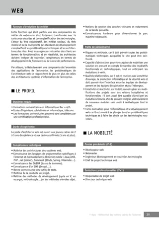 © Apec - Référentiel des métiers cadres de l’Internet 39 
WEB 
Facteurs d’évolution du métier 
Cette fonction qui était parfois une des composantes du 
métier de webmaster s’est fortement transformée avec la 
croissance des sites et la complexification des technologies. 
L’essor du Web collaboratif, des médias sociaux, du Web 
mobile et de la multiplicité des standards de développement 
complexifient les problématiques techniques et les architec-tures 
des sites. Avec les exigences croissantes des clients en 
termes de fonctionnalités et de réactivité, les architectes 
doivent intégrer de nouvelles compétences en termes de 
développement de framework ou de calcul de performances. 
Par ailleurs, le Web devenant une composante de l’ensemble 
des applications de l’entreprise, les problématiques de 
l’architecture web se rapprochent de plus en plus de celles 
des architectures systèmes d’information de l’entreprise. 
■ LE PROFIL 
Diplômes requis 
• Formations universitaires en informatique Bac + 4/5. 
• Ecoles d’ingénieurs spécialisées en informatique, télécoms. 
• Les formations universitaires peuvent être complétées par 
une certification professionnelle. 
Durée d’expérience 
Le poste d’architecte web est ouvert aux jeunes cadres de 2 
à 5 ans d’expérience et aux cadres confirmés (5 ans et plus). 
Compétences techniques 
• Maîtrise des architectures des systèmes web. 
• Connaissance des langages de programmation spécifiques à 
l’Internet et éventuellement à l’Internet mobile : Java/J2EE, 
PHP, .net (dotnet), framework (Struts, Spring, Hibernate…). 
• Connaissance des SGBDR (bases de données). 
• Connaissance d’un CMS (Drupal…). 
• Bonne connaissance des outils de tests. 
• Maîtrise de la conduite de projet. 
• Maîtrise des méthodes de développement (cycle en V, en 
escargot, méthode agile…) et des méthodes orientées objet. 
• Notions de gestion des couches télécoms et notamment 
de la bande passante. 
• Connaissances hardware pour dimensionner le parc 
machine nécessaire. 
Traits de personnalité 
• Rigueur et méthode, car il doit prévoir toutes les problé-matiques 
techniques auxquelles le site peut être con-fronté. 
• Capacité d’abstraction pour être capable de modéliser une 
solution en prenant en compte l’ensemble des impératifs 
fonctionnels et technologiques, tout en anticipant les 
évolutions à venir. 
• Qualités relationnelles, car il est en relation avec la maîtrise 
d’ouvrage, la production informatique et la sécurité web et 
doit pouvoir être l’interface entre les équipes de dévelop-pement 
et les équipes d’exploitation et/ou l’hébergeur. 
• Créativité et réactivité, car il doit pouvoir gérer les modi-fications 
des projets pour des raisons budgétaires et 
fonctionnelles ; il doit aussi être capable d’anticiper les 
évolutions futures afin de pouvoir intégrer ultérieurement 
de nouveaux modules sans avoir à redévelopper tout le 
projet. 
• Forte motivation pour l’informatique et le développement 
web car il est amené à se plonger dans les problématiques 
techniques et à faire des choix sur des technologies nou-velles. 
■ LA MOBILITÉ 
Postes précédents (P-1) 
• Développeur web 
• Webmaster 
• Ingénieur développement en nouvelles technologies 
• Chef de projet technique web 
Évolutions professionnelles (P+1) 
• Responsable de projet web 
• Directeur technique web 
 