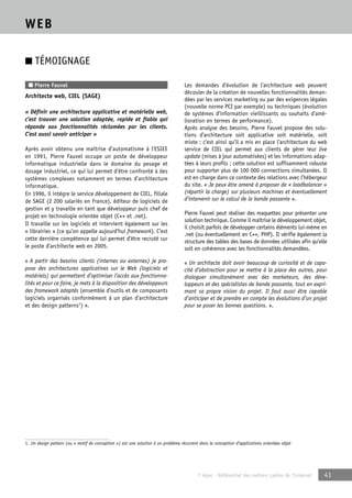 © Apec - Référentiel des métiers cadres de l’Internet 41 
WEB 
■ TÉMOIGNAGE 
■ Pierre Fauvel 
Architecte web, CIEL (SAGE) 
« Définir une architecture applicative et matérielle web, 
c’est trouver une solution adaptée, rapide et fiable qui 
réponde aux fonctionnalités réclamées par les clients. 
C’est aussi savoir anticiper » 
Après avoir obtenu une maîtrise d’automatisme à l’ESIEE 
en 1991, Pierre Fauvel occupe un poste de développeur 
informatique industrielle dans le domaine du pesage et 
dosage industriel, ce qui lui permet d’être confronté à des 
systèmes complexes notamment en termes d’architecture 
informatique. 
En 1996, il intègre le service développement de CIEL, filiale 
de SAGE (2 200 salariés en France), éditeur de logiciels de 
gestion et y travaille en tant que développeur puis chef de 
projet en technologie orientée objet (C++ et .net). 
Il travaille sur les logiciels et intervient également sur les 
« librairies » (ce qu’on appelle aujourd’hui framework). C’est 
cette dernière compétence qui lui permet d’être recruté sur 
le poste d’architecte web en 2005. 
« A partir des besoins clients (internes ou externes) je pro-pose 
des architectures applicatives sur le Web (logiciels et 
matériels) qui permettent d’optimiser l’accès aux fonctionna-lités 
et pour ce faire, je mets à la disposition des développeurs 
des framework adaptés (ensemble d’outils et de composants 
logiciels organisés conformément à un plan d’architecture 
et des design patterns1) ». 
Les demandes d’évolution de l’architecture web peuvent 
découler de la création de nouvelles fonctionnalités deman-dées 
par les services marketing ou par des exigences légales 
(nouvelle norme PCI par exemple) ou techniques (évolution 
de systèmes d’information vieillissants ou souhaits d’amé-lioration 
en termes de performance). 
Après analyse des besoins, Pierre Fauvel propose des solu-tions 
d’architecture soit applicative soit matérielle, soit 
mixte : c’est ainsi qu’il a mis en place l’architecture du web 
service de CIEL qui permet aux clients de gérer leur live 
update (mises à jour automatisées) et les informations adap-tées 
à leurs profils ; cette solution est suffisamment robuste 
pour supporter plus de 100 000 connections simultanées. Il 
est en charge dans ce contexte des relations avec l’hébergeur 
du site. « Je peux être amené à proposer de « loadbalancer » 
(répartir la charge) sur plusieurs machines et éventuellement 
d’intervenir sur le calcul de la bande passante ». 
Pierre Fauvel peut réaliser des maquettes pour présenter une 
solution technique. Comme il maîtrise le développement objet, 
il choisit parfois de développer certains éléments lui-même en 
.net (ou éventuellement en C++, PHP). Il vérifie également la 
structure des tables des bases de données utilisées afin qu’elle 
soit en cohérence avec les fonctionnalités demandées. 
« Un architecte doit avoir beaucoup de curiosité et de capa-cité 
d’abstraction pour se mettre à la place des autres, pour 
dialoguer simultanément avec des marketeurs, des déve-loppeurs 
et des spécialistes de bande passante, tout en expri-mant 
sa propre vision du projet. Il faut aussi être capable 
d’anticiper et de prendre en compte les évolutions d’un projet 
pour se poser les bonnes questions. ». 
1. Un design pattern (ou « motif de conception ») est une solution à un problème récurrent dans la conception d’applications orientées objet 
 