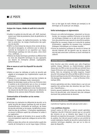 INGÉNIEUR 
■ LE POSTE 
Activités principales 
Analyse des risques, études et audit de la sécurité 
web 
• Auditer le système de sécurité web, wifi, VoIP, éventuel-lement 
avec l’aide de prestataires (tests de pénétration et 
d’intrusion). 
• Analyser les risques, les dysfonctionnements, les failles 
dans la protection, les marges d’amélioration des systè-mes 
de sécurité. 
• Définir ou faire évoluer les mesures et les normes de sécu-rité 
web et messagerie, en cohérence avec la nature de 
l’activité de l’entreprise et son exposition aux risques 
informatiques (politique de mots de passe, choix d’anti 
virus, certificats…). 
• Réaliser les études techniques permettant au RSSI de faire 
les choix des dispositifs techniques les plus appropriés 
aux besoins de l’entreprise (firewall, cryptographie, 
authentification…). 
Mise en oeuvre et suivi du dispositif de sécurité 
Internet 
• Mettre en place les méthodes et outils de sécurité web 
adaptés et accompagner leur implémentation auprès des 
utilisateurs. 
• Élaborer et suivre les tableaux de bord des incidents de 
sécurité Internet (attaques virales notamment). 
• Réparer les dommages causés au SI en cas d’intrusion dans 
le système ou de contamination par un virus, en analyser 
les causes et consolider les mesures de sécurité. 
• Tester ou faire tester régulièrement le bon fonctionnement 
des mesures de sécurité mises en place pour en détecter les 
faiblesses et les carences (tests d’intrusion notamment). 
Communication et formation sur les normes 
de sécurité 
• Participer à la réalisation du référentiel de sécurité, sur la 
partie sécurité des réseaux (politique de mots de passe, 
d’authentification, d’utilisation de certificats, de niveau 
de sécurité antivirale sur les postes, de définition (censo-riale) 
de sites de confiance…) l’actualiser régulièrement, 
en assurer la diffusion auprès des utilisateurs et veiller à 
son application. 
• Réaliser des supports de formation et en assurer la diffu-sion 
principalement auprès des collègues du service infor-matique. 
• Mettre en place des actions de communication auprès des 
salariés de l’entreprise en cas de risque majeur (informa-tion 
44 © Apec - Référentiel des métiers cadres de l’Internet 
sur des types de mails infectés par exemple) ou de 
dommages au SI causés par une attaque. 
Veille technologique et réglementaire 
• Assurer une veille technologique, notamment sur les pro-tocoles, 
les nouveaux systèmes d’intrusion et les derniè-res 
techniques d’attaque sur le web ainsi que les évolu-tions 
des protections pour garantir la sécurité du système. 
• Identifier les nouveaux risques sur la sécurité du système 
d’information : apparition de nouveaux virus, lancement 
d’attaques informatiques sur le réseau mondial… 
• Suivre les évolutions juridiques du marché en termes de 
sécurité Internet afin de garantir que les mesures de 
sécurité web soient bien conformes au droit individuel et 
collectif. 
Activités éventuelles 
Cette fonction peut être cumulée avec celle d’ingénieur 
système réseaux télécoms ou d’administrateur système 
réseau dans les PME ou dans les sociétés qui estiment leurs 
risques d’intrusion sans conséquences économiques impor-tantes. 
Dans les entreprises de taille moyenne, l’expert 
sécurité informatique fait office de RSSI et définit l’ensem-ble 
de la politique de sécurité informatique (back-up, sécu-rité 
physique des équipements …) avec le Directeur Infor-matique 
(DSI). 
Certains spécialistes sont des « hackers blancs » qui ont une 
expertise très pointue dans des domaines tels que l’intru-sion, 
l’identification… 
Certains peuvent également animer eux-mêmes des forma-tions 
à la sécurité web, voire intervenir dans des colloques 
réunissant des professionnels du domaine. 
Variabilité des activités 
L’activité de l’ingénieur sécurité web peut varier selon : 
• Les conditions d’exercice 
Lorsqu’il exerce en SSII ou en cabinet conseil spécialisé, 
l’ingénieur sécurité n’intervient souvent que sur une partie 
des missions et sur un domaine dans lequel il lui est 
demandé une expertise très poussée : il recherche les failles 
du système. Son rôle est souvent centré sur une activité de 
conseil (réalisation d’audits de sécurité et préconisation de 
solutions techniques adaptées), plus que sur la mise en 
place de dispositifs. 
 