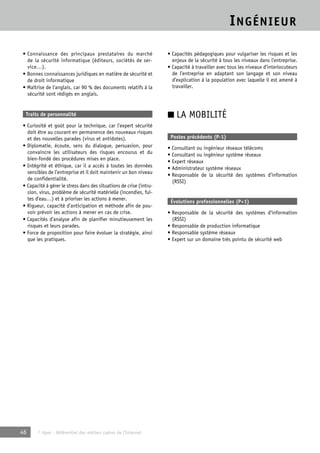 INGÉNIEUR 
• Connaissance des principaux prestataires du marché 
de la sécurité informatique (éditeurs, sociétés de ser-vice…). 
• Bonnes connaissances juridiques en matière de sécurité et 
de droit informatique 
• Maîtrise de l’anglais, car 90 % des documents relatifs à la 
sécurité sont rédigés en anglais. 
Traits de personnalité 
• Curiosité et goût pour la technique, car l’expert sécurité 
doit être au courant en permanence des nouveaux risques 
et des nouvelles parades (virus et antidotes). 
• Diplomatie, écoute, sens du dialogue, persuasion, pour 
convaincre les utilisateurs des risques encourus et du 
bien-fondé des procédures mises en place. 
• Intégrité et éthique, car il a accès à toutes les données 
sensibles de l’entreprise et il doit maintenir un bon niveau 
de confidentialité. 
• Capacité à gérer le stress dans des situations de crise (intru-sion, 
virus, problème de sécurité matérielle (incendies, fui-tes 
d’eau…) et à prioriser les actions à mener. 
• Rigueur, capacité d’anticipation et méthode afin de pou-voir 
prévoir les actions à mener en cas de crise. 
• Capacités d’analyse afin de planifier minutieusement les 
risques et leurs parades. 
• Force de proposition pour faire évoluer la stratégie, ainsi 
que les pratiques. 
46 © Apec - Référentiel des métiers cadres de l’Internet 
• Capacités pédagogiques pour vulgariser les risques et les 
enjeux de la sécurité à tous les niveaux dans l’entreprise. 
• Capacité à travailler avec tous les niveaux d’interlocuteurs 
de l’entreprise en adaptant son langage et son niveau 
d’explication à la population avec laquelle il est amené à 
travailler. 
■ LA MOBILITÉ 
Postes précédents (P-1) 
• Consultant ou ingénieur réseaux télécoms 
• Consultant ou ingénieur système réseaux 
• Expert réseaux 
• Administrateur système réseaux 
• Responsable de la sécurité des systèmes d’information 
(RSSI) 
Évolutions professionnelles (P+1) 
• Responsable de la sécurité des systèmes d’information 
(RSSI) 
• Responsable de production informatique 
• Responsable système réseaux 
• Expert sur un domaine très pointu de sécurité web 
 