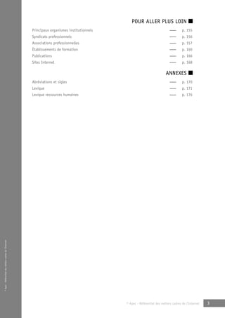 © Apec - Référentiel des métiers cadres de l’Internet 
POUR ALLER PLUS LOIN ■ 
Principaux organismes institutionnels — p. 155 
Syndicats professionnels — p. 156 
Associations professionnelles — p. 157 
Établissements de formation — p. 160 
Publications — p. 166 
Sites Internet — p. 168 
ANNEXES ■ 
Abréviations et sigles — p. 170 
Lexique — p. 171 
Lexique ressources humaines — p. 176 
© Apec - Référentiel des métiers cadres de l’Internet 3 
 