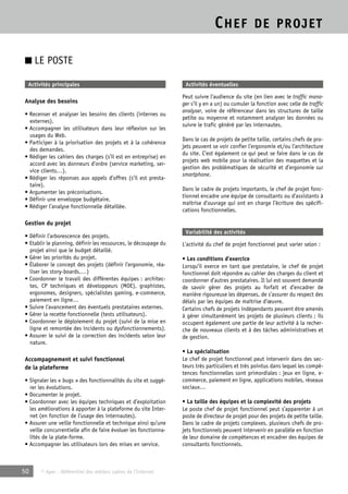 CHEF DE PROJET 
■ LE POSTE 
Activités principales 
Analyse des besoins 
• Recenser et analyser les besoins des clients (internes ou 
externes). 
• Accompagner les utilisateurs dans leur réflexion sur les 
usages du Web. 
• Participer à la priorisation des projets et à la cohérence 
des demandes. 
• Rédiger les cahiers des charges (s’il est en entreprise) en 
accord avec les donneurs d’ordre (service marketing, ser-vice 
clients…). 
• Rédiger les réponses aux appels d’offres (s’il est presta-taire). 
• Argumenter les préconisations. 
• Définir une enveloppe budgétaire. 
• Rédiger l’analyse fonctionnelle détaillée. 
Gestion du projet 
• Définir l’arborescence des projets. 
• Etablir le planning, définir les ressources, le découpage du 
projet ainsi que le budget détaillé. 
• Gérer les priorités du projet. 
• Élaborer le concept des projets (définir l’ergonomie, réa-liser 
les story-boards,…) 
• Coordonner le travail des différentes équipes : architec-tes, 
CP techniques et développeurs (MOE), graphistes, 
ergonomes, designers, spécialistes gaming, e-commerce, 
paiement en ligne… 
• Suivre l’avancement des éventuels prestataires externes. 
• Gérer la recette fonctionnelle (tests utilisateurs). 
• Coordonner le déploiement du projet (suivi de la mise en 
ligne et remontée des incidents ou dysfonctionnements). 
• Assurer le suivi de la correction des incidents selon leur 
nature. 
Accompagnement et suivi fonctionnel 
de la plateforme 
• Signaler les « bugs » des fonctionnalités du site et suggé-rer 
les évolutions. 
• Documenter le projet. 
• Coordonner avec les équipes techniques et d’exploitation 
les améliorations à apporter à la plateforme du site Inter-net 
(en fonction de l’usage des internautes). 
• Assurer une veille fonctionnelle et technique ainsi qu’une 
veille concurrentielle afin de faire évoluer les fonctionna-lités 
de la plate-forme. 
• Accompagner les utilisateurs lors des mises en service. 
50 © Apec - Référentiel des métiers cadres de l’Internet 
Activités éventuelles 
Peut suivre l’audience du site (en lien avec le traffic mana-ger 
s’il y en a un) ou cumuler la fonction avec celle de traffic 
analyser, voire de référenceur dans les structures de taille 
petite ou moyenne et notamment analyser les données ou 
suivre le trafic généré par les internautes. 
Dans le cas de projets de petite taille, certains chefs de pro-jets 
peuvent se voir confier l’ergonomie et/ou l’architecture 
du site. C’est également ce qui peut se faire dans le cas de 
projets web mobile pour la réalisation des maquettes et la 
gestion des problématiques de sécurité et d’ergonomie sur 
smartphone. 
Dans le cadre de projets importants, le chef de projet fonc-tionnel 
encadre une équipe de consultants ou d’assistants à 
maîtrise d’ouvrage qui ont en charge l’écriture des spécifi-cations 
fonctionnelles. 
Variabilité des activités 
L’activité du chef de projet fonctionnel peut varier selon : 
• Les conditions d’exercice 
Lorsqu’il exerce en tant que prestataire, le chef de projet 
fonctionnel doit répondre au cahier des charges du client et 
coordonner d’autres prestataires. Il lui est souvent demandé 
de savoir gérer des projets au forfait et d’encadrer de 
manière rigoureuse les dépenses, de s’assurer du respect des 
délais par les équipes de maîtrise d’oeuvre. 
Certains chefs de projets indépendants peuvent être amenés 
à gérer simultanément les projets de plusieurs clients ; ils 
occupent également une partie de leur activité à la recher-che 
de nouveaux clients et à des tâches administratives et 
de gestion. 
• La spécialisation 
Le chef de projet fonctionnel peut intervenir dans des sec-teurs 
très particuliers et très pointus dans lequel les compé-tences 
fonctionnelles sont primordiales : jeux en ligne, e-commerce, 
paiement en ligne, applications mobiles, réseaux 
sociaux… 
• La taille des équipes et la complexité des projets 
Le poste chef de projet fonctionnel peut s’apparenter à un 
poste de directeur de projet pour des projets de petite taille. 
Dans le cadre de projets complexes, plusieurs chefs de pro-jets 
fonctionnels peuvent intervenir en parallèle en fonction 
de leur domaine de compétences et encadrer des équipes de 
consultants fonctionnels. 
 