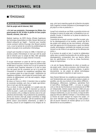 © Apec - Référentiel des métiers cadres de l’Internet 53 
FONCTIONNEL WEB 
■ TÉMOIGNAGE 
■ Romain Bertrand 
Chef de projet web & Internet, SQLI 
« En tant que prestataire, j’accompagne les filiales d’un 
grand groupe du CAC 40 dans la gestion de leurs projets 
Internet, extranet, sites web » 
Diplômé ingénieur du CESTI (Centre d’Etudes Supérieures 
des Techniques Industrielles) en 2004, Romain Bertrand est 
d’abord embauché par Sogeti – Transiciel pour travailler 
comme assistant maîtrise d’ouvrage chez Renault pendant 
3 ans, ce qui lui permet de connaître les problématiques de 
gestion de projet et de coordination informatique. 
Lorsqu’il part travailler en Suisse en 2008, il intervient sur 
plusieurs projets informatiques en tant que chef de projet 
web et Internet pour le compte de SQLI, SSII spécialisée 
dans les technologies et usages Internet innovants. 
Il occupe notamment un poste de chef de projet e-com-merce 
international pour un acteur majeur du commerce B2C 
et B2B basé à Lausanne, mission d’un an qui lui permet de 
« connaître toute l’expertise nécessaire à la mise en place 
d’un très grand site de e-commerce qui est à la pointe de 
l’innovation et d’acquérir les compétences spécifiques liées 
aux nouveaux enjeux de ce type de projet : amélioration de 
l’expérience utilisateur, mise en place du tunnel d’achat, opti-misation 
du référencement, suivi des web analytics, intégra-tion 
avec les ERP… » 
De retour en France en 2010, il intervient chez un joaillier 
de renommée mondiale, puis chez un leader agro-alimen-taire 
en tant que chef de projet web. 
Pour ce client, il mène en parallèle 3 à 4 projets avec des 
budgets allant de 40 à 200 K€. Il intervient sur toute la 
chaîne du projet : « après avoir analysé les besoins remontés 
par les business units, je rédige les business cases et les spé-cifications 
fonctionnelles. Puis je sélectionne les prestataires, 
j’anime les réunions (kick off, project committee) et rédige 
des comptes rendus et scorecards ; afin de coordonner les dif-férents 
acteurs (sous-traitants notamment), je définis le 
planning, j’assure le suivi budgétaire et les analyses de ris-ques, 
ainsi que le reporting auprès de la Direction de projets; 
enfin j’organise la recette utilisateurs et j’accompagne le pro-jet 
jusqu’à sa mise en production. » 
Lorsqu’il est contacté par une filiale, sa première mission est 
d’analyser la nature du projet web, sa faisabilité et son ori-ginalité. 
Ensuite, il intervient sur la phase de sélection du 
prestataire externe. 
L’essentiel de son travail consiste à planifier le projet, pilo-ter 
les développements et les recettes, sachant que 90 % 
des projets sont réalisés par des sous-traitants, principale-ment 
des agences de 10 à 40 personnes « ayant une identité 
visuelle, technologique, multimédia très marquée, qui se posi-tionnent 
sur des niches et une expertise qui les démarque des 
autres ». 
À la livraison du projet en test, il assiste le collaborateur 
métier dans la recette fonctionnelle afin de vérifier que les 
développements correspondent bien aux besoins définis 
dans les spécifications, à la fois au niveau fonctionnel, 
design et ergonomique. 
« Au sein de l’équipe Websolution du client, je travaille sur 
des projets variés : sites de e-commerce, sites Intranet inter-nes 
destinés à promouvoir les bonnes pratiques, la gestion 
documentaire, ou des projets de refonte technologique 
comme par exemple la migration en open source ». 
Selon Romain Bertrand, les compétences organisationnelles 
sont fondamentales pour pouvoir gérer plusieurs projets en 
parallèle, avec des sous-traitants et des métiers différents : 
développeurs, référenceurs, marketeurs, spécialistes front 
et back-office, interfaçage d’ERP… « Je joue en quelque 
sorte un rôle de chef d’orchestre et la connaissance de la PMO 
est indispensable. Certains projets Internet et Web sont plus 
courts et avec des budgets plus faibles que les projets infor-matiques 
traditionnels, et, pour ces raisons, le risque de déra-page 
peut être plus difficile à rattraper ». C’est d’ailleurs dans 
sa mission de savoir analyser les risques d’un projet. « Il 
faut savoir identifier dans l’entreprise les « relais positifs » 
afin de pouvoir intervenir de manière efficace sur le circuit 
décisionnel en cas de problème ». 
 