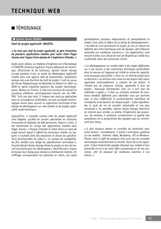 © Apec - Référentiel des métiers cadres de l’Internet 59 
TECHNIQUE WEB 
■ TÉMOIGNAGE 
■ Sylvain Xavier GEORGE 
Chef de projet applicatif, DEGETEL 
« En tant que chef de projet applicatif, je gère l’évolution 
de plusieurs applications mobiles pour notre client Pages 
Jaunes avec l’appui d’une équipe de 5 ingénieurs d’études. » 
Après avoir obtenu un diplôme d’ingénieur en informatique 
à l’ISFATES (Institut Supérieur Franco-Allemand de Techni-que, 
d’Economie et de Sciences), Sylvain Xavier George 
occupe pendant 2 ans un poste de développeur applicatif 
mobile dans une agence web de Saarbrücken. Souhaitant 
évoluer vers une fonction de chef de projet, il suit le cursus 
de l’Ecole Polytechnique de Montréal et obtient en 2007 un 
DESS en génie industriel (gestion des projets technologi-ques). 
Revenu en France, il crée une structure de conseil en 
processus d’affaires, principalement tourné vers les PME-PMI. 
Trois ans plus tard, il intègre une start-up spécialisée 
dans la convergence multimédia, en tant qu’expert techno-logique 
senior pour assurer la supervision technique d’une 
équipe de développeurs sur web mobile et de projets appli-catifs 
multi-terminaux. 
Aujourd’hui, il travaille comme chef de projet applicatif 
chez Degetel, société de conseil spécialisée en solutions 
innovantes et digitales de 600 personnes. Depuis 4 mois, il 
est notamment en charge des applications mobiles pour 
Pages Jaunes. « Chaque trimestre le client lance un cycle de 
projet durant lequel il définit les terminaux mobiles sur les-quels 
il souhaite faire des évolutions et dresse les spécifica-tions 
fonctionnelles de celles-ci ; je soulève les ambigüités, 
les fais clarifier puis rédige les spécifications techniques ». 
Ensuite Sylvain Xavier George divise le projet en lots de tra-vail 
structurés pour les développeurs, identifie leurs risques 
et évalue leur charge pour dresser un échéancier réaliste. Un 
chiffrage correspondant est présenté au client, qui après 
généralement plusieurs négociations et amendements le 
valide. C’est alors le début de la phase de développement : 
« Au-delà du suivi permanent du projet, je suis en mesure de 
débattre des choix techniques avec les équipes, afin d’aboutir 
ensemble aux meilleures solutions ». Les applications sont 
ensuite livrées à la cellule de test de Degetel qui valide leur 
conformité selon des protocoles stricts. 
« Le développement sur mobile obéit à des règles différentes 
car il est soumis à des contraintes techniques particulières 
dans la mesure où l’appareil est limité en terme de capacité, 
et le processeur plus faible ». Pour lui, un chef de projet dans 
ce domaine « ne doit pas tout miser sur ses acquis mais savoir 
apprendre continuellement, y compris de ses échecs. Il 
n’existe pas de processus miracle, applicable à tous les 
projets ; beaucoup d’entreprises l’ont cru à tort avec les 
méthodes « agiles ». Il faut au contraire maîtriser de nom-breux 
modèles différents pour identifier ceux qui serviront 
avec le plus d’efficacité le positionnement spécifique de 
l’entreprise et les besoins de chaque projet : il faut appréhen-der 
le cycle de vie de manière industrielle et non plus 
artisanale ». En parallèle, Sylvain Xavier George intervient 
en interne pour animer un atelier d’ingénierie des proces-sus, 
de manière à améliorer constamment la qualité des 
prestations et la productivité des équipes tout en minimi-sant 
leur stress. 
« Il faut toujours prévoir et surveiller les évolutions dans 
notre secteur : actuellement, il existe 5 principaux systèmes 
sur les mobiles : Android, Bada, Blackberry, iOS et Windows- 
Phone, mais il suffit de quelques mois pour que de nouvelles 
technologies révolutionnent le marché. Avant de se les appro-prier, 
il faut d’abord être capable d’évaluer leur intérêt et leur 
pérennité vis-à-vis de notre offre commerciale et de nos pro-cessus, 
afin de proposer les meilleures solutions à nos 
clients. » 
 