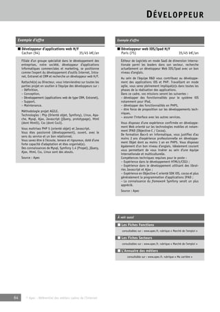 DÉVELOPPEUR 
Exemple d’offre 
■ Développeur d’applications web H/F 
Cachan (94) 35/45 k€/an 
Filiale d’un groupe spécialisé dans le développement des 
entreprises, notre société, développeur d’applications 
informatiques commerciales et marketing, se positionne 
comme l’expert du développement d’outils Internet, Intra-net, 
Extranet et CRM et recherche un développeur web H/F. 
Rattaché(e) au Directeur, vous interviendrez sur toutes les 
parties projet en soutien à l’équipe des développeurs sur : 
– Définition, 
– Conception, 
– Développement (applications web de type CRM, Extranet), 
– Support, 
– Maintenance. 
Méthodologie projet AGILE. 
Technologies : Php (Orienté objet, Symfony), Linux, Apa-che, 
Mysql, Ajax, Javascript (jQuery, prototypage), Html 
(dont Html5), Css (dont Css3). 
Vous maitrisez PHP 5 (orienté objet) et Javascript. 
Vous êtes passionné (développement), ouvert, avec le 
sens du service et un bon relationnel. 
Vous savez être à l’écoute, tenace et rigoureux, doté d’une 
forte capacité d’adaptation et êtes organisé(e). 
Des connaissances de Mysql, Symfony 1.4 (Propel), jQuery, 
Ajax, Html, Css, Linux sont des atouts. 
Source : Apec 
64 © Apec - Référentiel des métiers cadres de l’Internet 
Exemple d’offre 
■ Développeur web IOS/Ipad H/F 
Paris (75) 35/45 k€/an 
Éditeur de logiciels en mode SaaS de dimension interna-tionale 
parmi les leaders dans son secteur, recherche 
actuellement un développeur Web IOS/Ipad avec un bon 
niveau d’anglais. 
Au sein de l’équipe R&D vous contribuez au développe-ment 
des applications iOS et PHP. Travaillant en mode 
agile, vous serez pleinement impliqué(e)s dans toutes les 
phases de la réalisation des applications. 
Dans ce cadre, vos missions seront les suivantes : 
– développer des fonctionnalités pour le système iOS 
notamment pour iPad, 
– développer des fonctionnalités en PHP5, 
– être force de proposition sur les développements tech-niques, 
– assurer l’interface avec les autres services. 
Vous disposez d’une expérience confirmée en développe-ment 
Web orienté sur les technologies mobiles et notam-ment 
IPAD (Objective-C / Cocoa). 
De formation Bac+5 en informatique, vous justifiez d’au 
moins 2 ans d’expérience professionnelle en développe-ment 
Objet dont au moins 1 an en PHP5. Vous disposez 
également d’un bon niveau d’anglais, idéalement courant 
vous permettant de vous insérer au sein d’une équipe 
internationale et multiculturelle. 
Compétences techniques requises pour le poste : 
– Expérience dans le développement HTML5/CSS3 ; 
– Expérience dans le développement utilisant des librai-ries 
Javascript et Ajax ; 
– Expérience en Objective-C orienté SDK iOS, cocoa et plus 
généralement la programmation d’applications IPAD ; 
– La connaissance du framework Symfony serait un plus 
apprécié. 
Source : Apec 
À voir aussi 
■ Les Fiches Fonctions 
consultables sur : www.apec.fr, rubrique « Marché de l’emploi » 
■ Les Fiches Secteurs 
consultables sur : www.apec.fr, rubrique « Marché de l’emploi » 
■ L’Annuaire des métiers 
consultable sur : www.apec.fr, rubrique « Ma carrière » 
 