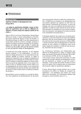 © Apec - Référentiel des métiers cadres de l’Internet 65 
WEB 
■ TÉMOIGNAGE 
■ Renaud Pignat 
Ingénieur d’études et développement web, 
Groupe ON-X. 
« Je rédige les spécifications détaillées, conçois et déve-loppe 
des applications web en JAVA sur différents fra-meworks, 
en tenant compte des exigences qualité de nos 
clients. » 
Après un DUT et une licence d’informatique, Renaud Pignat 
obtient son master 2 « génie mathématiques et informati-que 
option sécurité des réseaux et bases de données » à 
l’Université de Rouen en 2008. Il est alors embauché par le 
Groupe ON-X (société de conseil en stratégie, assistance à 
maitrise d’ouvrage et assistance technique de 175 salariés). 
Depuis son entrée dans cette société, il réalise des 
missions sur des projets web pour des grands comptes 
en tant qu’ingénieur études et développement. 
Il travaille pour des projets importants, au sein d’équipes 
pouvant comporter 7 à 20 collaborateurs. « A partir du 
cahier des charges fonctionnel, je suis responsable de la spé-cification 
détaillée de plusieurs processus, je rédige la 
maquette de l’application web, je configure la plateforme de 
développement et je développe les fonctionnalités de l’appli-cation 
en veillant au respect des exigences en termes de qua-lité 
et de sécurité des applicatifs livrés. Je suis amené à tra-vailler 
à la fois sur l’interface homme machine (IHM) et sur 
les développements des services métiers, ce qui nécessite de 
connaître également les bases de données et les requêtes SQL 
de manière à utiliser et faire évoluer le modèle de conception 
des données ». 
Renaud Pignat a ainsi pu travailler sur un projet de réalisa-tion 
d’une plateforme de dématérialisation de documents 
pour le grand public utilisant un coffre-fort numérique sécu-risé. 
« Il fallait que la conception et les développement que 
nous faisions répondent aux exigences de notre client qui 
devait garantir l’authenticité des documents, la preuve des 
échanges, ainsi que la non-altération des documents dans le 
coffre-fort. Un projet de ce type nécessite de trouver des solu-tions 
techniques non seulement en ce qui concerne la présen-tation 
des documents, mais également en termes de sécurité 
et de compatibilité multi plates-formes ». 
Il développe également des projets pour de grandes admi-nistrations 
ou pour des entreprises du secteur de la Défense 
Nationale, dans des environnements où les méthodologies 
de travail sont très structurées (structures certifiées CMMI). 
« Une fois terminée la phase de développement, je réalise des 
scénarios de tests unitaires et d’intégration avant qu’une 
équipe chargée de la validation ne réalise des tests plus pous-sés, 
notamment des tests de charge. » 
Les connaissances techniques sont indispensables pour 
effectuer les développements en JAVA, un langage orienté 
objet, avec plusieurs frameworks tels Hibernate, JSF ou GWT, 
la connaissance de HTML, de Flex, des requêtes SQL. 
« Pour occuper ce poste, il faut aimer la technique, car il faut 
apprendre de nouvelles méthodes de développement en fonc-tion 
des frameworks sur lesquels on peut être amené à 
développer ; il faut posséder des qualités d’analyse et de bon 
sens, de la rigueur et de la cohérence dans son raisonnement 
afin de pouvoir rédiger les spécifications détaillées ». 
À terme, Renaud Pignat envisage d’évoluer vers un poste 
d’architecte et de définir les modèles de conception des 
applications. « Un développeur peut évoluer soit comme 
expert d’une technologie, vers l’encadrement d’équipe (chef 
de projet) ou comme architecte web ou S.I. ». 
 