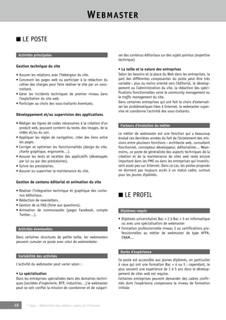 WEBMASTER 
■ LE POSTE 
Activités principales 
Gestion technique du site 
• Assurer les relations avec l’hébergeur du site. 
• Concevoir les pages web ou participer à la rédaction du 
cahier des charges pour faire réaliser le site par un sous-traitant. 
• Gérer les incidents techniques de premier niveau dans 
l’exploitation du site web. 
• Participer au choix des sous-traitants éventuels. 
Développement et/ou supervision des applications 
• Rédiger les lignes de codes nécessaires à la création d’un 
produit web, pouvant contenir du texte, des images, de la 
vidéo et/ou du son. 
• Appliquer les règles de navigation, créer des liens entre 
les pages. 
• Corriger et optimiser les fonctionnalités (design du site, 
charte graphique, ergonomie…). 
• Assurer les tests et recettes des applicatifs (développés 
par lui ou par des prestataires). 
• Suivre les prestataires. 
• Assurer ou superviser la maintenance du site. 
Gestion de contenu éditorial et animation du site 
• Réaliser l’intégration technique et graphique des conte-nus 
éditoriaux. 
• Rédaction de newsletters. 
• Gestion de la FAQ (foire aux questions). 
• Animation de communautés (pages Facebook, compte 
Twitter…). 
Activités éventuelles 
Dans certaines structures de petite taille, les webmasters 
peuvent cumuler ce poste avec celui de webmarketer. 
Variabilité des activités 
L’activité du webmaster peut varier selon : 
• La spécialisation 
Dans les entreprises spécialisées dans des domaines techni-ques 
(sociétés d’ingénierie, BTP, industries…) le webmaster 
peut se voir confier la mission de coordonner et de vulgari-ser 
68 © Apec - Référentiel des métiers cadres de l’Internet 
des contenus éditoriaux sur des sujets pointus (expertise 
technique) 
• La taille et la nature des entreprises 
Selon les besoins et la place du Web dans les entreprises, la 
part des différentes composantes du poste peut être très 
variable : plus ou moins orienté vers l’éditorial, le dévelop-pement 
ou l’administration du site, la rédaction des spéci-fications 
fonctionnelles voire le community management ou 
le traffic management du site. 
Dans certaines entreprises qui ont fait le choix d’externali-ser 
les problématiques liées à Internet, le webmaster super-vise 
et coordonne l’activité des sous-traitants. 
Facteurs d’évolution du métier 
Le métier de webmaster est une fonction qui a beaucoup 
évolué ces dernières années du fait de l’éclatement des mis-sions 
entre plusieurs fonctions : architecte web, consultant 
fonctionnel, concepteur développeur, éditorialiste… Néan-moins, 
ce poste de généraliste des aspects techniques de la 
création et de la maintenance de sites web reste encore 
important dans les PME ou dans les entreprises qui investis-sent 
assez peu sur Internet. Dans ce cas, les postes proposés 
ne donnent pas toujours accès à un statut cadre, surtout 
pour les jeunes diplômés. 
■ LE PROFIL 
Diplômes requis 
• Diplômes universitaires Bac + 2 à Bac + 5 en informatique 
ou avec une spécialisation de webmaster 
• Formation professionnelle niveau 3 ou certifications pro-fessionnelles 
au métier de webmaster de type AFPA, 
CNAM… 
Durée d’expérience 
Ce poste est accessible aux jeunes diplômés, en particulier 
à ceux qui ont une formation Bac + 4 ou 5 ; cependant, le 
plus souvent une expérience de 1 à 5 ans dans le dévelop-pement 
de sites web est requise. 
Certaines entreprises peuvent demander des cadres confir-més 
dont l’expérience compensera le niveau de formation 
initiale 
 