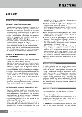 DIRECTEUR 
■ LE POSTE 
Activités principales 
Analyse des objectifs de communication 
• Analyser les enjeux de la stratégie de l’entreprise sur le 
Web, en termes de budget, de planning et d’évènements. 
• Développer une connaissance approfondie du positionne-ment 
de la marque (offre de produits ou de services), des 
caractéristiques de la charte graphique et éditoriale. 
• Étudier l’environnement concurrentiel de l’entreprise, 
repérer les acteurs les plus dynamiques sur le Web et 
apprécier l’efficacité de leurs campagnes. 
• Analyser la typologie des internautes concernés par la 
communication de la marque sur le Web. 
• Faire une veille documentaire et des recherches sur les nou-velles 
tendances graphiques des sites web concurrents. 
• Discuter avec la direction de clientèle ou la direction marke-ting 
de l’entreprise, le directeur de création et le directeur 
de projet web des recommandations stratégiques émises. 
Animation de la réflexion artistique et recherche 
d’un concept créatif 
• Choisir les membres de l’équipe avec le directeur créatif et 
l’équipe MOA Internet associée au projet. 
• Organiser des groupes de réflexion, et stimuler les brains-tormings 
et la mise en forme du contenu (message, charte 
graphique…) dans le cadre de la stratégie globale de 
communication de la marque sur le Web. 
• Étudier les premières propositions des équipes artistiques. 
• Finaliser la proposition du concept créatif en respectant 
les délais ; présenter le projet au directeur de création. 
• Exposer directement ou avec l’aide du directeur de créa-tion 
le concept créatif auprès du client (interne ou 
externe). 
• Conceptualiser la stratégie via des maquettes, esquisses, 
prototypes, ou un storyboard jusqu’à obtenir l’approbation 
finale du client avant la mise en production. 
Coordination de la production des éléments créatifs 
• Organiser la réalisation des différents éléments de commu-nication 
(site de l’entreprise, pages sur Facebook et les 
autres réseaux sociaux, présence sur des sites partenaires, 
publicité web, web TV, bannière Internet…) en s’appuyant 
sur des ressources internes et/ou externes. 
• Planifier les étapes de réalisation avec la MOA, les gra-phistes, 
le chef de projet web… 
• Élaborer des appels d’offres avec les sous-traitants et 
recueillir des devis, afin de procéder à l’externalisation de 
la création d’une partie des éléments visuels, telle que la 
76 © Apec - Référentiel des métiers cadres de l’Internet 
production de photos ou un tournage vidéo ; garantir le 
respect du budget et des délais. 
• Vérifier la faisabilité du projet à chaque étape (rendu des 
couleurs, format et poids des images…). 
• Briefer les graphistes dans l’exécution des différents sup-ports 
(illustration, animation on line, …) et suivre le 
montage du site. 
• Suivre l’élaboration des différents éléments de la commu-nication 
; veiller à la cohérence de la charte graphique sur 
les différents sites de la marque. 
• Contrôler les détails de la conception ; faire réaliser les 
documents visuels, graphiques (2D ou 3D), présenter les 
prototypes au responsable du budget de la communica-tion 
(ou au directeur de création), suivre la refonte des 
supports jusqu’à la validation finale. 
• Suivre le déploiement du site, ou la diffusion du plan de 
campagne de communication sur Internet; percevoir les 
réactions (grâce aux actions de webanalytics), et étudier 
les retombées avec le référenceur et le traffic manager pour 
en tenir compte soit en apportant des corrections sur le 
site, soit lors de la prochaine opération de publicité web. 
• Assurer le reporting au directeur de création tout au long 
du projet. 
Activités éventuelles 
Le directeur artistique peut être sollicité, lorsqu’il travaille 
en agence, pour répondre aux appels d’offres. 
Dans ce cas, associé à une équipe créée pour ce projet spé-cifique, 
il travaillera à l’élaboration de nouveaux concepts 
créatifs et devra, dans les meilleurs délais, trouver l’idée 
artistique qui fera la différence par rapport aux proposi-tions 
des agences concurrentes. Il doit s’immerger le plus 
rapidement possible dans l’univers web du client et identi-fier 
les atouts et les faiblesses de sa communication sur le 
web afin de proposer un concept original et adapté à ses 
problématiques. 
Variabilité des activités 
L’activité du directeur artistique web peut varier selon : 
• Les conditions d’exercice 
Le poste de directeur artistique existe en agence et en 
entreprise (chez l’annonceur). Son champ d’action varie en 
fonction de la nature de l’employeur. 
En agence : on distingue les agences généralistes, dites 
« 360° », des agences spécialisées dans les nouveaux 
 