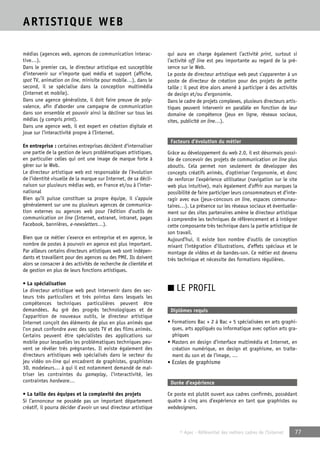 © Apec - Référentiel des métiers cadres de l’Internet 77 
ARTISTIQUE WEB 
médias (agences web, agences de communication interac-tive…). 
Dans le premier cas, le directeur artistique est susceptible 
d’intervenir sur n’importe quel média et support (affiche, 
spot TV, animation on line, minisite pour mobile…), dans le 
second, il se spécialise dans la conception multimédia 
(Internet et mobile). 
Dans une agence généraliste, il doit faire preuve de poly-valence, 
afin d’aborder une campagne de communication 
dans son ensemble et pouvoir ainsi la décliner sur tous les 
médias (y compris print). 
Dans une agence web, il est expert en création digitale et 
joue sur l’interactivité propre à l’Internet. 
En entreprise : certaines entreprises décident d’internaliser 
une partie de la gestion de leurs problématiques artistiques, 
en particulier celles qui ont une image de marque forte à 
gérer sur le Web. 
Le directeur artistique web est responsable de l’évolution 
de l’identité visuelle de la marque sur Internet, de sa décli-naison 
sur plusieurs médias web, en France et/ou à l’inter-national 
Bien qu’il puisse constituer sa propre équipe, il s’appuie 
généralement sur une ou plusieurs agences de communica-tion 
externes ou agences web pour l’édition d’outils de 
communication on line (Internet, extranet, intranet, pages 
Facebook, bannières, e-newsletters…). 
Bien que ce métier s’exerce en entreprise et en agence, le 
nombre de postes à pourvoir en agence est plus important. 
Par ailleurs certains directeurs artistiques web sont indépen-dants 
et travaillent pour des agences ou des PME. Ils doivent 
alors se consacrer à des activités de recherche de clientèle et 
de gestion en plus de leurs fonctions artistiques. 
• La spécialisation 
Le directeur artistique web peut intervenir dans des sec-teurs 
très particuliers et très pointus dans lesquels les 
compétences techniques particulières peuvent être 
demandées. Au gré des progrès technologiques et de 
l’apparition de nouveaux outils, le directeur artistique 
Internet conçoit des éléments de plus en plus animés que 
l’on peut confondre avec des spots TV et des films animés. 
Certains peuvent être spécialistes des applications sur 
mobile pour lesquelles les problématiques techniques peu-vent 
se révéler très prégnantes. Il existe également des 
directeurs artistiques web spécialisés dans le secteur du 
jeu vidéo on-line qui encadrent de graphistes, graphistes 
3D, modeleurs… à qui il est notamment demandé de maî-triser 
les contraintes du gameplay, l’interactivité, les 
contraintes hardware… 
• La taille des équipes et la complexité des projets 
Si l’annonceur ne possède pas un important département 
créatif, il pourra décider d’avoir un seul directeur artistique 
qui aura en charge également l’activité print, surtout si 
l’activité off line est peu importante au regard de la pré-sence 
sur le Web. 
Le poste de directeur artistique web peut s’apparenter à un 
poste de directeur de création pour des projets de petite 
taille ; il peut être alors amené à participer à des activités 
de design et/ou d’ergonomie. 
Dans le cadre de projets complexes, plusieurs directeurs artis-tiques 
peuvent intervenir en parallèle en fonction de leur 
domaine de compétence (jeux en ligne, réseaux sociaux, 
sites, publicité on line…). 
Facteurs d’évolution du métier 
Grâce au développement du web 2.0, il est désormais possi-ble 
de concevoir des projets de communication on line plus 
aboutis. Cela permet non seulement de développer des 
concepts créatifs animés, d’optimiser l’ergonomie, et donc 
de renforcer l’expérience utilisateur (navigation sur le site 
web plus intuitive), mais également d’offrir aux marques la 
possibilité de faire participer leurs consommateurs et d’inte-ragir 
avec eux (jeux-concours on line, espaces communau-taires…). 
La présence sur les réseaux sociaux et éventuelle-ment 
sur des sites partenaires amène le directeur artistique 
à comprendre les techniques de référencement et à intégrer 
cette composante très technique dans la partie artistique de 
son travail. 
Aujourd’hui, il existe bon nombre d’outils de conception 
mixant l’intégration d’illustrations, d’effets spéciaux et le 
montage de vidéos et de bandes-son. Ce métier est devenu 
très technique et nécessite des formations régulières. 
■ LE PROFIL 
Diplômes requis 
• Formations Bac + 2 à Bac + 5 spécialisées en arts graphi-ques, 
arts appliqués ou informatique avec option arts gra-phiques 
• Masters en design d’interface multimédia et Internet, en 
création numérique, en design et graphisme, en traite-ment 
du son et de l’image, … 
• Ecoles de graphisme 
Durée d’expérience 
Ce poste est plutôt ouvert aux cadres confirmés, possédant 
quatre à cinq ans d’expérience en tant que graphistes ou 
webdesigners. 
 