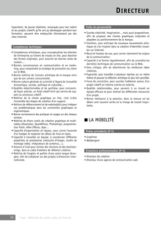 DIRECTEUR 
Cependant, de jeunes diplômés, remarqués pour leur talent 
et les projets créatifs qu’ils ont pu développer pendant leur 
formation, peuvent être embauchés directement par des 
sites Internet. 
Compétences techniques 
• Compétences artistiques, pour conceptualiser les attentes 
de l’entreprise au travers de visuels on line, pour dessiner 
des formes originales, pour associer les bonnes notes de 
couleur… 
• Bonnes connaissances en communication et en marke-ting, 
pour comprendre la stratégie de promotion du client 
sur le Web. 
• Bonne maîtrise de l’univers artistique de la marque ainsi 
que de son univers concurrentiel. 
• Bonne culture générale et curiosité à l’égard de l’actualité 
économique, sociale, politique et culturelle… 
• Qualités rédactionnelles et de synthèse, pour concevoir, 
de façon précise, un brief créatif écrit qui servira de sup-port 
au processus créatif. 
• Maîtrise de la charte graphique on line, c’est à-dire 
l’ensemble des étapes de création d’un support. 
• Notions de référencement et de webanalytics pour intégrer 
ces problématiques dans les contraintes graphiques et 
ergonomiques. 
• Bonne connaissance des pratiques et usages sur des réseaux 
sociaux. 
• Maîtrise de divers outils de création graphique et multi-média 
(Illustrator, QuarkXPress, Photoshop), programma-tion 
Flash, After Effects, Ajax… 
• Capacité d’organisation et rigueur, pour suivre l’avancée 
d’un budget et respecter les délais de mise en ligne. 
• Capacité à travailler en équipe, à coordonner différents 
graphistes et prestataires (retouche d’images, studio de 
montage vidéo, intégrateurs de contenus…). 
• Aisance à l’oral pour animer des réunions et des brainstor-mings, 
dans le cadre d’ateliers de réflexion créative. 
• Maîtrise de l’anglais et parfois d’une autre langue étran-gère, 
afin de collaborer sur des projets à dimension inter-nationale. 
78 © Apec - Référentiel des métiers cadres de l’Internet 
Traits de personnalité 
• Grande créativité, imagination… mais aussi pragmatisme, 
afin de proposer des chartes graphiques originales et 
adaptées au positionnement de la marque. 
• Intuition, pour anticiper de nouveaux mouvements artis-tiques 
et s’en inspirer dans la création d’identités visuel-les 
sur Internet. 
• Recul et hauteur de vue, pour cerner clairement les enjeux 
de la communication. 
• Capacité à se former régulièrement, afin de connaître les 
dernières techniques de communication sur le Web. 
• Sens critique, afin de sélectionner les meilleures idées 
créatives. 
• Pugnacité, pour travailler à plusieurs reprises sur un même 
thème et pousser la réflexion artistique le plus loin possible. 
• Force de conviction, pour susciter l’adhésion autour d’un 
projet créatif en interne comme en externe. 
• Qualités relationnelles, pour parvenir à un travail en 
équipe efficace et pour motiver les différentes ressources 
d’un projet. 
• Bonne résistance à la pression, dans la mesure où les 
délais sont souvent serrés et la charge de travail impor-tante. 
■ LA MOBILITÉ 
Postes précédents (P-1) 
• Graphiste 
• Webdesigner 
Évolutions professionnelles (P+1) 
• Directeur de création 
• Directeur d’une agence de communication web 
 